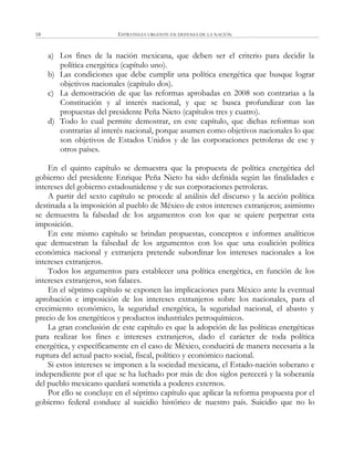 ESTRATEGIA URGENTE EN DEFENSA DE LA NACIÓN18
a) Los fines de la nación mexicana, que deben ser el criterio para decidir la
política energética (capítulo uno).
b) Las condiciones que debe cumplir una política energética que busque lograr
objetivos nacionales (capítulo dos).
c) La demostración de que las reformas aprobadas en 2008 son contrarias a la
Constitución y al interés nacional, y que se busca profundizar con las
propuestas del presidente Peña Nieto (capítulos tres y cuatro).
d) Todo lo cual permite demostrar, en este capítulo, que dichas reformas son
contrarias al interés nacional, porque asumen como objetivos nacionales lo que
son objetivos de Estados Unidos y de las corporaciones petroleras de ese y
otros países.
En el quinto capítulo se demuestra que la propuesta de política energética del
gobierno del presidente Enrique Peña Nieto ha sido definida según las finalidades e
intereses del gobierno estadounidense y de sus corporaciones petroleras.
A partir del sexto capítulo se procede al análisis del discurso y la acción política
destinada a la imposición al pueblo de México de estos intereses extranjeros; asimismo
se demuestra la falsedad de los argumentos con los que se quiere perpetrar esta
imposición.
En este mismo capítulo se brindan propuestas, conceptos e informes analíticos
que demuestran la falsedad de los argumentos con los que una coalición política
económica nacional y extranjera pretende subordinar los intereses nacionales a los
intereses extranjeros.
Todos los argumentos para establecer una política energética, en función de los
intereses extranjeros, son falaces.
En el séptimo capítulo se exponen las implicaciones para México ante la eventual
aprobación e imposición de los intereses extranjeros sobre los nacionales, para el
crecimiento económico, la seguridad energética, la seguridad nacional, el abasto y
precio de los energéticos y productos industriales petroquímicos.
La gran conclusión de este capítulo es que la adopción de las políticas energéticas
para realizar los fines e intereses extranjeros, dado el carácter de toda política
energética, y específicamente en el caso de México, conducirá de manera necesaria a la
ruptura del actual pacto social, fiscal, político y económico nacional.
Si estos intereses se imponen a la sociedad mexicana, el Estado-nación soberano e
independiente por el que se ha luchado por más de dos siglos perecerá y la soberanía
del pueblo mexicano quedará sometida a poderes externos.
Por ello se concluye en el séptimo capítulo que aplicar la reforma propuesta por el
gobierno federal conduce al suicidio histórico de nuestro país. Suicidio que no lo
 