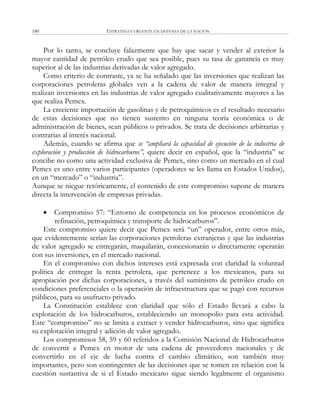 ESTRATEGIA URGENTE EN DEFENSA DE LA NACIÓN180
Por lo tanto, se concluye falazmente que hay que sacar y vender al exterior la
mayor cantidad de petróleo crudo que sea posible, pues su tasa de ganancia es muy
superior al de las industrias derivadas de valor agregado.
Como criterio de contraste, ya se ha señalado que las inversiones que realizan las
corporaciones petroleras globales ven a la cadena de valor de manera integral y
realizan inversiones en las industrias de valor agregado cualitativamente mayores a las
que realiza Pemex.
La creciente importación de gasolinas y de petroquímicos es el resultado necesario
de estas decisiones que no tienen sustento en ninguna teoría económica o de
administración de bienes, sean públicos o privados. Se trata de decisiones arbitrarias y
contrarias al interés nacional.
Además, cuando se afirma que se “ampliará la capacidad de ejecución de la industria de
exploración y producción de hidrocarburos”, quiere decir en español, que la ―industria‖ se
concibe no como una actividad exclusiva de Pemex, sino como un mercado en el cual
Pemex es uno entre varios participantes (operadores se les llama en Estados Unidos),
en un ―mercado‖ o ―industria‖.
Aunque se niegue retóricamente, el contenido de este compromiso supone de manera
directa la intervención de empresas privadas.
 Compromiso 57: ―Entorno de competencia en los procesos económicos de
refinación, petroquímica y transporte de hidrocarburos‖.
Este compromiso quiere decir que Pemex será ―un‖ operador, entre otros más,
que evidentemente serían las corporaciones petroleras extranjeras y que las industrias
de valor agregado se entregarán, maquilarán, concesionarán o directamente operarán
con sus inversiones, en el mercado nacional.
En el compromiso con dichos intereses está expresada con claridad la voluntad
política de entregar la renta petrolera, que pertenece a los mexicanos, para su
apropiación por dichas corporaciones, a través del suministro de petróleo crudo en
condiciones preferenciales o la operación de infraestructura que se pagó con recursos
públicos, para su usufructo privado.
La Constitución establece con claridad que sólo el Estado llevará a cabo la
explotación de los hidrocarburos, estableciendo un monopolio para esta actividad.
Este ―compromiso‖ no se limita a extraer y vender hidrocarburos, sino que significa
su explotación integral y adición de valor agregado.
Los compromisos 58, 59 y 60 referidos a la Comisión Nacional de Hidrocarburos
de convertir a Pemex en motor de una cadena de proveedores nacionales y de
convertirlo en el eje de lucha contra el cambio climático, son también muy
importantes, pero son contingentes de las decisiones que se tomen en relación con la
cuestión sustantiva de si el Estado mexicano sigue siendo legalmente el organismo
 