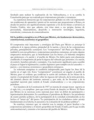 ESTRATEGIA URGENTE EN DEFENSA DE LA NACIÓN 181
facultado para realizar la explotación de los hidrocarburos, o si se cambia la
Constitución para que sea realizada por corporaciones privadas y extranjeras.
La experiencia demuestra que las corporaciones globales no sólo van imponiendo
sus condiciones de operación y precio en los servicios que proporcionan a Pemex, en
donde los precios son significativamente superiores a los de los bienes y servicios en
Estados Unidos, sino que además, con éstas traen a sus propias fuentes de
proveeduría, financiamiento, desarrollo e innovación tecnológica, ingeniería,
consultoría y estructuras de comercialización.
8.6 La política energética en el Pacto por México, sin fundamento democrático,
constitucional, económico ni geopolítico
El compromiso más importante y estratégico del Pacto por México es privatizar la
explotación de la riqueza petrolera, propiedad de la nación, a favor de las corporaciones
privadas, principalmente extranjeras. Los ―compromisos‖ del Pacto por México en
realidad lo son con gobiernos y corporaciones petroleras extranjeras, así como algunos
empresarios mexicanos, que se beneficiarían con los bienes y la industria energética
que pertenecen a la nación y al pueblo de México. En dicho pacto está claramente
establecido el compromiso de pasar la riqueza del subsuelo que pertenece a la nación,
al control y beneficio privado y extranjero. Una motivación significativa para suscribir
el pacto es lograr la legitimación y cambio legislativo para cumplir con los acuerdos —
pactos— con intereses económicos y geopolíticos extranjeros.
La soberanía energética es condición indispensable para lograr los fines de la
nación en el siglo XXI. Estos ―compromisos‖ constituyen un engaño al pueblo de
México, pues es evidente que conllevan la cesión del usufructo de los bienes de la
nación y la propiedad del Estado sobre las riquezas del subsuelo, de la renta petrolera,
del dominio directo del territorio nacional y, por ende, de las fronteras y de la
seguridad nacional; para cederla al Estado estadounidense y a sus corporaciones
petroleras.
Los mandatos de la Constitución de 1917 en materia de energía tienen vigencia en
el siglo XXI, y se cumpliran para que exista Estado de derecho en México. El Pacto
por México no se reconoce como nacional, pues tiene un déficit de participación y
representación democrática. Lo suscribieron el presidente de México y los presidentes
de cuatro partidos políticos, sin la participación de la sociedad; contradiciendo en los
hechos el ―tercer eje‖ del pacto: ―La participación de los ciudadanos como actores
fundamentales en el diseño, la ejecución y la evaluación de las políticas públicas‖.
Se concluye, entonces que, en relación con la energía, el pacto benficia a las
corporaciones petroleras y el interés geopolítico de Estados Unidos, por lo que resulta
anticonstitucional y contrario a los intereses del pueblo de México.
 