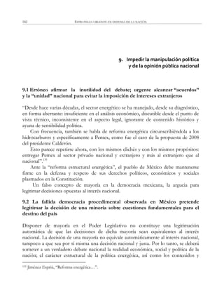ESTRATEGIA URGENTE EN DEFENSA DE LA NACIÓN182
9. Impedir la manipulación política
y de la opinión pública nacional
9.1 Erróneo afirmar la inutilidad del debate; urgente alcanzar “acuerdos”
y la “unidad” nacional para evitar la imposición de intereses extranjeros
―Desde hace varias décadas, el sector energético se ha manejado, desde su diagnóstico,
en forma aberrante: insuficiente en el análisis económico, discutible desde el punto de
vista técnico, inconsistente en el aspecto legal, ignorante de contenido histórico y
ayuna de sensibilidad política.
Con frecuencia, también se habla de reforma energética circunscribiéndola a los
hidrocarburos y específicamente a Pemex, como fue el caso de la propuesta de 2008
del presidente Calderón.
Esto parece repetirse ahora, con los mismos clichés y con los mismos propósitos:
entregar Pemex al sector privado nacional y extranjero y más al extranjero que al
nacional‖.135
Ante la ―reforma estructural energética‖, el pueblo de México debe mantenerse
firme en la defensa y respeto de sus derechos políticos, económicos y sociales
plasmados en la Constitución.
Un falso concepto de mayoría en la democracia mexicana, la argucia para
legitimar decisiones opuestas al interés nacional.
9.2 La fallida democracia procedimental observada en México pretende
legitimar la decisión de una minoría sobre cuestiones fundamentales para el
destino del país
Disponer de mayoría en el Poder Legislativo no constituye una legitimación
automática de que las decisiones de dicha mayoría sean equivalentes al interés
nacional. La decisión de una mayoría no equivale automáticamente al interés nacional,
tampoco a que sea por sí misma una decisión racional y justa. Por lo tanto, se deberá
someter a un verdadero debate nacional la realidad económica, social y política de la
nación; el carácter estructural de la política energética, así como los contenidos y
135 Jiménez Espriú, ―Reforma energética…‖.
 
