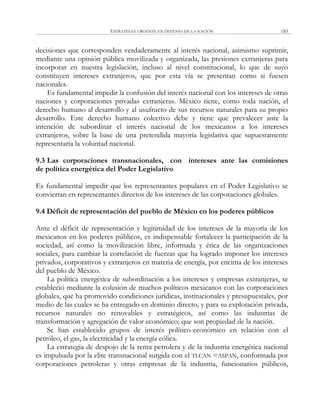 ESTRATEGIA URGENTE EN DEFENSA DE LA NACIÓN 183
decisiones que corresponden verdaderamente al interés nacional, asimismo suprimir,
mediante una opinión pública movilizada y organizada, las presiones extranjeras para
incorporar en nuestra legislación, incluso al nivel constitucional, lo que de suyo
constituyen intereses extranjeros, que por esta vía se presentan como si fuesen
nacionales.
Es fundamental impedir la confusión del interés nacional con los intereses de otras
naciones y corporaciones privadas extranjeras. México tiene, como toda nación, el
derecho humano al desarrollo y al usufructo de sus recursos naturales para su propio
desarrollo. Este derecho humano colectivo debe y tiene que prevalecer ante la
intención de subordinar el interés nacional de los mexicanos a los intereses
extranjeros, sobre la base de una pretendida mayoría legislativa que supuestamente
representaría la voluntad nacional.
9.3 Las corporaciones transnacionales, con intereses ante las comisiones
de política energética del Poder Legislativo
Es fundamental impedir que los representantes populares en el Poder Legislativo se
conviertan en representantes directos de los intereses de las corporaciones globales.
9.4 Déficit de representación del pueblo de México en los poderes públicos
Ante el déficit de representación y legitimidad de los intereses de la mayoría de los
mexicanos en los poderes públicos, es indispensable fortalecer la participación de la
sociedad, así como la movilización libre, informada y ética de las organizaciones
sociales, para cambiar la correlación de fuerzas que ha logrado imponer los intereses
privados, corporativos y extranjeros en materia de energía, por encima de los intereses
del pueblo de México.
La política energética de subordinación a los intereses y empresas extranjeras, se
estableció mediante la colusión de muchos políticos mexicanos con las corporaciones
globales, que ha promovido condiciones jurídicas, institucionales y presupuestales, por
medio de las cuales se ha entregado en dominio directo, y para su explotación privada,
recursos naturales no renovables y estratégicos, así como las industrias de
transformación y agregación de valor económico; que son propiedad de la nación.
Se han establecido grupos de interés político-económico en relación con el
petróleo, el gas, la electricidad y la energía eólica.
La estrategia de despojo de la renta petrolera y de la industria energética nacional
es impulsada por la elite transnacional surgida con el TLCAN =ASPAN, conformada por
corporaciones petroleras y otras empresas de la industria, funcionarios públicos,
 