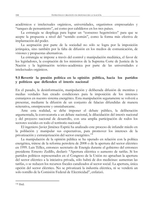 ESTRATEGIA URGENTE EN DEFENSA DE LA NACIÓN184
académicos e intelectuales orgánicos, universidades, organismos empresariales y
―tanques de pensamiento‖, así como por cabilderos en los tres países.
La estrategia se despliega para lograr un ―consenso hegemónico‖ para que se
acepte la propuesta a nivel del ―sentido común‖, como la forma más efectiva de
implantación del poder.
La aceptación por parte de la sociedad no sólo se logra por la imposición
jerárquica, sino también por la falta de difusión en los medios de comunicación, de
visiones y propuestas alternativas.
La estrategia se impone a través del control y manipulación mediática, el favor de
los legisladores, la cooptación de los ministros de la Suprema Corte de Justicia de la
Nación y la legitimación teórico-académica por parte de las universidades e
intelectuales orgánicos.
9.5 Revertir la presión política en la opinión pública, hacia los partidos
y políticos que defienden el interés nacional
En el pasado, la desinformación, manipulación y deliberada difusión de mentiras y
medias verdades han creado condiciones para la imposición de los intereses
extranjeros en nuestro sistema energético. Esta manipulación seguramente se volverá a
presentar, mediante la difusión de un conjunto de falacias difundidas de manera
reiterativa, omnipresente y omniabarcante.
Ante esta realidad, se debe imponer el debate público, la deliberación
argumentada, la convocatoria a un debate nacional, la dilucidación del interés nacional
y del proyecto nacional de desarrollo, con una amplia participación de todos los
sectores sociales en todo el territorio nacional.
El ingeniero Javier Jiménez Espriú ha analizado este proceso de infundir miedo en
la población y manipular sus expectativas, para promover los intereses de la
privatización y extranjerización del sector energético.136
La manipulación de la opinión pública se ha operado en relación con la política
energética, trátese de la reforma petrolera de 2008 o de la apertura del sector eléctrico
en 1999. Luis Téllez, entonces secretario de Energía durante el gobierno del entonces
presidente Ernesto Zedillo, declaró: ―Apertura eléctrica o aumento de tarifas. Si los
partidos políticos representados en el Congreso de la Unión no aprueban la apertura
del sector eléctrico a la iniciativa privada, sólo habrá de dos medicinas: aumentan las
tarifas, o se reducen los recursos fiscales canalizados al sector social. La apertura, única
opción del sector eléctrico. No se privatizará la industria eléctrica, ni se venderá un
solo tornillo de la Comisión Federal de Electricidad‖, enfatizó.
136 Ibíd.
 