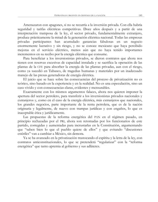 ESTRATEGIA URGENTE EN DEFENSA DE LA NACIÓN 185
Amenazaron con apagones, si no se recurría a la inversión privada. Con ella habría
seguridad y tarifas eléctricas competitivas. Doce años después y a partir de una
interpretación tramposa de la ley, el sector privado, fundamentalmente extranjero,
produce prácticamente la mitad de la generación eléctrica nacional. Todas las empresas
privadas participantes han acumulado ganancias fabulosas en un negocio
enormemente lucrativo y sin riesgo, y no se conoce mexicano que haya percibido
mejoras en el servicio eléctrico, menos aún que no haya tenido importantes
incrementos en su recibo por la energía eléctrica que consume.
Para beneficiar a los inversionistas privados, se dieron contratos que ahora nos
tienen con reservas excesivas de capacidad instalada y se sacrifica la operación de las
plantas de la CFE para absorber la energía de las plantas privadas, aun con el riesgo,
como ya sucedió en Tabasco, de tragedias humanas y materiales por un inadecuado
manejo de las presas generadoras de energía eléctrica.
El juicio que se hace sobre las consecuencias del proceso de privatización no es
teórico, sino basado en la experiencia y en la realidad. No es una especulación, sino un
caso vivido y con consecuencias claras, evidentes y mensurables.
Exactamente con los mismos argumentos falaces, ahora nos quieren imponer la
apertura del sector petrolero, para transferir a los inversionistas privados nacionales y
extranjeros y, como en el caso de la energía eléctrica, más extranjeros que nacionales,
los grandes negocios, parte importante de la renta petrolera, que es de la nación
originaria y legalmente, de nuevo con trampas jurídicas y con engaños, lo que es
inaceptable ética y jurídicamente.
Las propuestas de la reforma energética del PAN en el régimen pasado, en
principio rechazadas por el PRI, ahora son retomadas por los funcionarios de este
partido, corregidas y aumentadas para incrustarlas en la Constitución, argumentando
que ―saben bien lo que el pueblo quiere de ellos‖ y que evitando ―discusiones
estériles‖ van a cambiar a México, sin demora.
Ya se ha avanzado en la privatización trastocando el espíritu y la letra de la ley, con
contratos anticonstitucionales, lo que se pretenderá ―regularizar‖ con la ―reforma
energética‖ que tanto apremia al gobierno y sus adláteres.
 