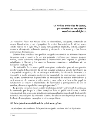 ESTRATEGIA URGENTE EN DEFENSA DE LA NACIÓN186
10. Política energética de Estado,
para que México sea potencia
económica en el siglo XXI
Un verdadero Pacto por México debe ser democrático, incluyente, sustentado en
nuestra Constitución, y con el propósito de realizar los objetivos de México como
Estado nación en el siglo XXI, es decir, para garantizar libertades, justicia, derechos
humanos, democracia, soberanía, equidad y desarrollo a la actual y a las futuras
generaciones de mexicanos.
México debe establecer una política energética en función de nuestros intereses
nacionales, con el objetivo de ser una potencia económica por nuestros propios
medios, como condición indispensable e irrenunciable para respetar las garantías
individuales, la libertad y los derechos humanos colectivos e individuales de los
mexicanos en el siglo XXI.
―La definición de esa nueva política energética nacionalista parte de una premisa
insoslayable: la de la definición de un plan integral, justamente a partir del objetivo de
la seguridad energética y de las estrategias nacionales; del desarrollo humano y la
protección al medio ambiente, sin incorporar necesidades de otras naciones que, como
hoy ocurre, comprometen la plataforma de producción de nuestros hidrocarburos y
particularmente de nuestro petróleo crudo y nos reducen al lamentable papel de
exportadores de crudo e importadores de petrolíferos y petroquímicos, lo que es
increíble, absurdo y reprobable en un país petrolero‖.137
La política energética tiene carácter multidimensional y estructural determinante
del desarrollo, por lo que la política energética debe ser política de Estado, e incluir
como parte de ésta y no como condiciones exógenas; la dimensión fiscal, de desarrollo
industrial y tecnológico; de comercio exterior, de relación con la política monetaria y
de abasto de energéticos y energía a precios competitivos.
10.1 Principios irrenunciables de la política energética
Los principios irrenunciables de la política energética nacional son los siguientes:
137 Ibíd.
 