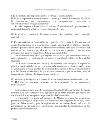 ESTRATEGIA URGENTE EN DEFENSA DE LA NACIÓN 187
I. La Constitución tiene prelación sobre los tratados internacionales.
II. Se debe respetar de manera irrestricta el espíritu y la letra de los artículos 27 y 28 de
la Constitución, sin transgresiones por interpretaciones tramposas y
anticonstitucionales en leyes secundarias.138
Se debe respetar y hacer valer el artículo 27 constitucional, que establece el
dominio de la nación sobre los recursos naturales del país.
III. La rectoría económica del Estado es un imperativo inmediato para el desarrollo
nacional.
El Estado moderno mexicano debe hacer prevalecer la rectoría del Estado sobre el
desarrollo, establecida en la Constitución, es decir, hacer prevalecer el interés nacional,
el interés público y el desarrollo de México como sociedad libre, justa y soberana, por
encima de los intereses privados de las corporaciones globales y los intereses
estratégicos de carácter hegemónico de las potencias globales.
El Estado moderno y plural que requiere México en el siglo XXI debe reconocer su
origen pluriétnico y pluricultural, así como la pluralidad política de la sociedad
mexicana.
Un Estado constitucional, social y de derecho, está obligado a superar la
gigantesca desigualdad existente, por lo que debe conformar un Estado-nación capaz
de garantizar la libertad, igualdad de oportunidades y derechos de todos los mexicanos
y de las futuras generaciones, lo que requiere aumentar el poder nacional, ante las
corporaciones globales y las hegemonías extranjeras.
IV. Mantener y dar vigencia a la reserva del sector energético establecida en el TLCAN.
V. Defender los intereses nacionales en la explotación de los yacimientos
transfronterizos.
Se debe renegociar el acuerdo suscrito con Estados Unidos, en función del interés
nacional, y se debe establecer una legislación en el orden nacional que respete los
mandatos de los poderes públicos que establece la Constitución.
Es inaceptable por parte del gobierno de México reconocer las concesiones
previamente otorgadas al gobierno estadounidense para empresas de su país, como
parte de dicho acuerdo, para la explotación de los hidrocarburos, así como la
privatización de las decisiones binacionales, que cancelan la participación de los
poderes públicos mexicanos.
138 Ibíd.
 