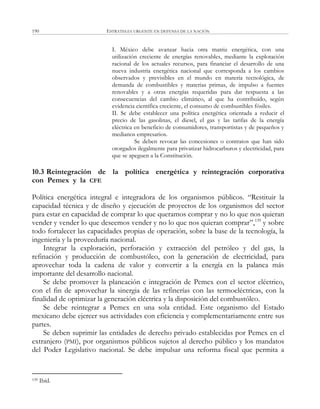 ESTRATEGIA URGENTE EN DEFENSA DE LA NACIÓN190
I. México debe avanzar hacia otra matriz energética, con una
utilización creciente de energías renovables, mediante la explotación
racional de los actuales recursos, para financiar el desarrollo de una
nueva industria energética nacional que corresponda a los cambios
observados y previsibles en el mundo en materia tecnológica, de
demanda de combustibles y materias primas, de impulso a fuentes
renovables y a otras energías requeridas para dar respuesta a las
consecuencias del cambio climático, al que ha contribuido, según
evidencia científica creciente, el consumo de combustibles fósiles.
II. Se debe establecer una política energética orientada a reducir el
precio de las gasolinas, el diesel, el gas y las tarifas de la energía
eléctrica en beneficio de consumidores, transportistas y de pequeños y
medianos empresarios.
Se deben revocar las concesiones o contratos que han sido
otorgados ilegalmente para privatizar hidrocarburos y electricidad, para
que se apeguen a la Constitución.
10.3 Reintegración de la política energética y reintegración corporativa
con Pemex y la CFE
Política energética integral e integradora de los organismos públicos. ―Restituir la
capacidad técnica y de diseño y ejecución de proyectos de los organismos del sector
para estar en capacidad de comprar lo que queramos comprar y no lo que nos quieran
vender y vender lo que deseemos vender y no lo que nos quieran comprar‖,139
y sobre
todo fortalecer las capacidades propias de operación, sobre la base de la tecnología, la
ingeniería y la proveeduría nacional.
Integrar la exploración, perforación y extracción del petróleo y del gas, la
refinación y producción de combustóleo, con la generación de electricidad, para
aprovechar toda la cadena de valor y convertir a la energía en la palanca más
importante del desarrollo nacional.
Se debe promover la planeación e integración de Pemex con el sector eléctrico,
con el fin de aprovechar la sinergia de las refinerías con las termoeléctricas, con la
finalidad de optimizar la generación eléctrica y la disposición del combustóleo.
Se debe reintegrar a Pemex en una sola entidad. Este organismo del Estado
mexicano debe ejercer sus actividades con eficiencia y complementariamente entre sus
partes.
Se deben suprimir las entidades de derecho privado establecidas por Pemex en el
extranjero (PMI), por organismos públicos sujetos al derecho público y los mandatos
del Poder Legislativo nacional. Se debe impulsar una reforma fiscal que permita a
139 Ibíd.
 