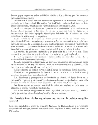 ESTRATEGIA URGENTE EN DEFENSA DE LA NACIÓN 191
Pemex pagar impuestos sobre utilidades, similar a los cubiertos por las empresas
petroleras internacionales.
Se debe dar a Pemex real autonomía e independencia del Ejecutivo Federal, y en
particular de la Secretaría de Hacienda y Crédito Público, además de derogar las leyes
anticonstitucionales, privatizadoras y extranjerizantes aprobadas en 2008.
Se deben eliminar los llamados ―precios de transferencia‖ y las entidades de
Pemex deben entregar a las otras los bienes y servicios bajo la lógica de la
maximización del valor agregado tecnológico industrial de la cadena de valor
energética, de refinación y petroquímica.
Debe suprimirse el criterio de maximización del valor económico para las
inversiones de Pemex, pues obviamente éste se refleja en primera instancia en la renta
petrolera obtenida de la extracción, lo que oculta el proceso de creación y aumento del
valor económico derivado de la transformación industrial de los hidrocarburos, todo
lo cual debe mirarse desde una perspectiva integral de toda la cadena de valor.
La práctica del gobierno mexicano y en particular de la SHyCP, es una falacia
económica, contraria a las prácticas de los corporativos energéticos globales.
Se deben suprimir los contratos denominados incentivados e impedir la
autorización de los contratos de riesgo.
Se debe suprimir la obligatoriedad de convocar licitaciones internacionales, según
lo establecido en la Ley de Pemex, pues es anticonstitucional y contrario a los
derechos negociados por México en el TLCAN.
Los contratistas de obras y servicios deben ser en su mayoría de capital nacional.
El mercado de proveeduría de Pemex y CFE se debe reservar a instituciones y
empresas de mayoría de capital nacional.
Las decisiones y presupuestos de inversión de Pemex se deben basar en la
producción requerida y su evolución, así como en las reservas probadas. No se debe
basar en reservas probables o posibles, como se ha hecho para Chicontepec.
No basta invertir en mayor capacidad de refinación; también se debe usar con
eficiencia la energía y combatir su derroche.
En suma, Pemex integrado debe tener capacidad productiva directa, y producir
desde las materias primas hasta la refinación y la petroquímica.
10.4 Fortalecimiento de los organismos que ejecutan la política energética
nacional
Los entes reguladores, como la Comisión Nacional de Hidrocarburos y la Comisión
Reguladora de Energía, deberán adscribirse como organismos técnicos de la Cámara de
Diputados.
 