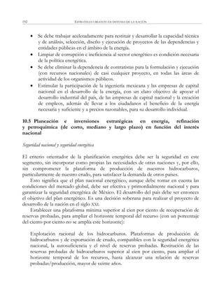 ESTRATEGIA URGENTE EN DEFENSA DE LA NACIÓN192
 Se debe trabajar aceleradamente para restituir y desarrollar la capacidad técnica
y de análisis, selección, diseño y ejecución de proyectos de las dependencias y
entidades públicas en el ámbito de la energía.
 Limpiar de corrupción e ineficiencia al sector energético es condición necesaria
de la política energética.
 Se debe eliminar la dependencia de contratistas para la formulación y ejecución
(con recursos nacionales) de casi cualquier proyecto, en todas las áreas de
actividad de los organismos públicos.
 Estimular la participación de la ingeniería mexicana y las empresas de capital
nacional en el desarrollo de la energía, con un claro objetivo de apoyar el
desarrollo industrial del país, de las empresas de capital nacional y la creación
de empleos, además de llevar a los ciudadanos el beneficio de la energía
necesaria y suficiente y a precios razonables, para su desarrollo individual.
10.5 Planeación e inversiones estratégicas en energía, refinación
y petroquímica (de corto, mediano y largo plazo) en función del interés
nacional
Seguridad nacional y seguridad energética
El criterio orientador de la planificación energética debe ser la seguridad en este
segmento, sin incorporar como propias las necesidades de otras naciones y, por ello,
sin comprometer la plataforma de producción de nuestros hidrocarburos,
particularmente de nuestro crudo, para satisfacer la demanda de otros países.
Esto significa que el plan nacional energético, aunque debe tomar en cuenta las
condiciones del mercado global, debe ser efectiva y primordialmente nacional y para
garantizar la seguridad energética de México. El desarrollo del país debe ser entonces
el objetivo del plan energético. Es una decisión soberana para realizar el proyecto de
desarrollo de la nación en el siglo XXI.
Establecer una plataforma mínima superior al cien por ciento de recuperación de
reservas probadas, para ampliar el horizonte temporal del recurso (con un porcentaje
del ciento por ciento no se amplía este horizonte):
Explotación racional de los hidrocarburos. Plataformas de producción de
hidrocarburos y de exportación de crudo, compatibles con la seguridad energética
nacional, la autosuficiencia y el nivel de reservas probadas. Restitución de las
reservas probadas de hidrocarburos superior al cien por ciento, para ampliar el
horizonte temporal de los recursos, hasta alcanzar una relación de reservas
probadas/producción, mayor de veinte años.
 