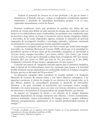 ESTRATEGIA URGENTE EN DEFENSA DE LA NACIÓN 193
Analizar el potencial de reservas en el mar profundo y de gas de lutitas o
bituminosos, el llamado shale gas y evaluar su explotación considerando impactos
ambientales y desarrollo de capacidades tecnológicas propias, y en su caso,
explotarlas racionalmente a través de Pemex.
Nuestras condiciones como país productor de petróleo nos deben dar una
posición de ventaja para definir un plan nacional de energía, que, basándose cada vez
menos en los hidrocarburos como combustibles, nos permitan crear condiciones para
un proyecto a largo plazo, en el que se incorporen nuevas fuentes energéticas, limpias
y renovables, de las cuales disponemos algunas; mediante la formación de personal
capacitado, de investigación científica y tecnológica ordenada y suficiente, sustentada
en información veraz, para garantizar nuestra seguridad energética.
La planeación energética debe generar una nueva matriz que tienda hacia energías
renovables. La Academia Mexicana de Ciencias (2008) calcula que en la actualidad los
petrolíferos aportan el 65 por ciento de las necesidades energéticas, la electricidad el
14.4 por ciento, energías renovables 7 por ciento, carbón 1 por ciento y gas natural
11.3 por ciento, en tanto que la demanda se dirige hacia el transporte (48.7 por ciento),
industria (28.1 por ciento en 2009, que bajó de 34.1 por ciento en el año 2000),
residencial y comercial (20 por ciento) y agropecuario (3.2 por ciento).140
Concebir una especie de ―programa nacional urgente para la transición energética,
dada la finitud de los hidrocarburos, hasta hoy estancada, para buscar a la brevedad
posible disminuir nuestra dependencia de combustibles fósiles en la balanza energética
del país, que hoy es del orden del 90 por ciento‖.141
La planeación energética debe considerar, de acuerdo también a la Academia
Mexicana de Ciencias, de manera crítica y con claros objetivos estratégicos, a las
siguientes cuestiones: a) ahorro de energía; b) uso intensivo de la energía solar, en la
que México dispone de extraordinario potencial; c) desarrollo de ferrocarriles
eléctricos y de gran velocidad; d) automóviles que consuman menos energía,
diseñados con menor potencia y peso, así como con motores eléctricos; e) desarrollo
de microautos y motocicletas; f) aerogeneradores de energía eléctrica y g) tranvías.
Se requiere un ―programa de ahorro y uso eficiente de la energía: disminuir
demandas dispendiosas de energía; transporte más eficiente y menos contaminante;
procesos industriales menos consumidores de energía; bienes y equipos utilitarios
eficientes energéticamente; optimización de la relación productividad/consumo de
energía‖.142
140 Estudio coordinado por el ingeniero Javier Jiménez Espriú, en el que participaron destacados
especialistas en diversas disciplinas científicas en 2008.
141 Jiménez Espriú, ―Reforma energética…‖.
142 Ibíd.
 
