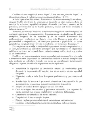 ESTRATEGIA URGENTE EN DEFENSA DE LA NACIÓN194
Considerar al sector energético de manera integral. Se debe tener una planeación integral. La
planeación energética ha de realizarse de manera coordinada entre Pemex y la CFE.
Se debe lograr el establecimiento de un sistema de planeación energética nacional,
integral, flexible, acorde con las estrategias de desarrollo de largo plazo, con base en
criterios de soberanía, seguridad energética, desarrollo económico, bienestar de la
población, diversificación de las fuentes primarias, cuidado del medio ambiente e
información veraz.143
Asimismo, se tiene que hacer una consideración integral del sector energético en
sus fuentes primarias, de procesamiento y de generación de energía eléctrica. El sector
energético, integrado en lo horizontal y en lo vertical. Reconstituir los
eslabonamientos productivos en Pemex —un solo Pemex—, para elevar su
productividad y competitividad, así como para potenciar el papel de la CFE como
generador de energía eléctrica y revertir su tendencia a ser comprador de energía.144
En esta planeación se debe considerar la integración de sus cadenas productivas y
de valor, la sustitución de contratistas extranjeros por capacidades de los organismos
del Estado mexicano, así como el ahorro y disminución de tarifas eléctricas y precios
de los combustibles.
Establecer un programa nacional intensivo para la transición energética, orientado
a disminuir la actual dependencia de combustibles fósiles en la balanza energética del
país, mediante un calendario formal, con metas de cumplimiento jurídicamente
obligatorio. Algunos lineamientos importantes son los siguientes:
 Incrementar la capacidad de producción interna de combustibles para
disminuir la dependencia del exterior, que atenta contra nuestra seguridad
energética.
 El petróleo crudo se debe dejar de exportar gradualmente y procesarse en el
país.
 Se debe dejar de importar el gas natural e invertir en la recuperación del gas
que actualmente se quema de manera irracionalmente dispendiosa.
 Integrar las cadenas de valor agregado de cada subsector.
 Crear tecnologías, innovaciones y productos industriales, por empresas de
capital nacional, para avanzar en el ahorro y uso eficiente de la energía.
 Garantizar la sustentabilidad del medio ambiente.
 Dar prioridad al uso de energías limpias.
 Diseñar y aplicar procesos eficientes de extracción de hidrocarburos.
 Disminuir sustancialmente la quema indiscriminada de carbón y madera.
143 Ibíd.
144 Ibíd.
 