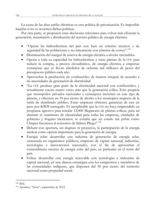 ESTRATEGIA URGENTE EN DEFENSA DE LA NACIÓN198
La causa de las altas tarifas eléctricas es esta política de privatización. Es imposible
bajarlas si no se revierten dichas políticas.
Por otra parte, se proponen estas decisiones relevantes para volver más eficiente la
generación, transmisión y distribución del servicio público de energía eléctrica:
 ―Operar las hidroeléctricas del país con base en criterios técnicos y de
seguridad de las poblaciones y no únicamente con criterios de costos‖.149
 Disminución del margen de reserva de energía eléctrica a niveles razonables.
 Operar a toda su capacidad las hidroeléctricas y otras plantas de la CFE para
reducir la compra, a precios elevadísimos, de energía eléctrica a empresas
extranjeras que se llevan alrededor de ochenta mil millones de pesos del
presupuesto público cada año.
 Aprovechar la producción de combustóleo de manera integral, de acuerdo a
las necesidades de generación de electricidad.
 ―La CFE produce gran parte de la electricidad nacional con combustóleo, y
actualmente cuesta cuatro veces más que la generación eólica. Esto propicia
que monopolios privados nacionales y extranjeros inviertan en este tipo de
plantas, y ofrezcan un 10 por ciento de ahorro a los municipios respecto de la
tarifa de alumbrado público. Estas empresas obtienen ganancias de casi un
peso por KWH entregado. Es inexplicable que la CFE no haya emprendido un
programa agresivo para instalar 12,000 Megawatts de plantas eólicas, para así
abaratar el suministro de electricidad para todas las empresas, entidades de
gobierno y hogares mexicanos: se evitaría que un estado tan pobre como
Chiapas favorezca al consorcio de Salinas Pliego‖.150
 Debatir con apertura, sin dogmas ni prejuicios, la participación de la energía
nuclear como opción importante para la generación de energía.
 Energía solar: desarrollar una industria de generación de energía solar,
sustentada en organismos públicos, empresas de capital nacional, industrias,
tecnologías e innovaciones nacionales, con el fin de aprovechar el
extraordinario recurso de energía solar del país, en particular en el norte del
país.
 Eólica: desarrollar esta energía renovable con tecnologías e industrias de
capital nacional, en una alianza estratégica con los campesinos y miembros de
las comunidades indígenas, que disponen del 50 por ciento del territorio
nacional como propiedad social.
149 Ibíd.
150 Apodaca, ―Nota‖, septiembre de 2012.
 