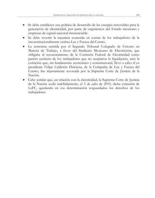 ESTRATEGIA URGENTE EN DEFENSA DE LA NACIÓN 199
 Se debe establecer una política de desarrollo de las energías renovables para la
generación de electricidad, por parte de organismos del Estado mexicano y
empresas de capital nacional irrenunciable.
 Se debe revertir la injusticia cometida en contra de los trabajadores de la
inconstitucionalmente extinta Luz y Fuerza del Centro.
 La sentencia emitida por el Segundo Tribunal Colegiado de Circuito en
Materia de Trabajo, a favor del Sindicato Mexicano de Electricistas, que
obligaba al reconocimiento de la Comisión Federal de Electricidad como
patrón sustituto de los trabajadores que no aceptaron la liquidación, ante la
extinción que, sin fundamento económico y constitucional, llevó a cabo el ex
presidente Felipe Calderón Hinojosa, de la Compañía de Luz y Fuerza del
Centro; fue injustamente revocada por la Suprema Corte de Justicia de la
Nación.
 Cabe señalar que, en relación con la electricidad, la Suprema Corte de Justicia
de la Nación avaló indebidamente, el 5 de julio de 2010, dicha extinción de
LyFC, quedando en esa determinación resguardados los derechos de los
trabajadores.
 