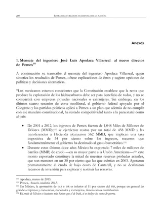 ESTRATEGIA URGENTE EN DEFENSA DE LA NACIÓN200
Anexos
1. Mensaje del ingeniero José Luis Apodaca Villarreal al nuevo director
de Pemex151
A continuación se transcribe el mensaje del ingeniero Apodaca Villarreal, quien
sintetiza los resultados de Pemex, ofrece explicaciones de éstos y sugiere opciones de
políticas y decisiones alternativas.
―Los mexicanos estamos conscientes que la Constitución establece que la renta que
produce la explotación de los hidrocarburos debe ser para beneficio de todos, y no se
compartirá con empresas privadas nacionales o extranjeras. Sin embargo, en los
últimos cuatro sexenios de corte neoliberal, el gobierno federal apoyado por el
Congreso y los partidos políticos aplicó a Pemex a un plan que además de no cumplir
con ese mandato constitucional, ha restado competitividad tanto a la paraestatal como
al país:
 De 2001 a 2012, los ingresos de Pemex fueron de 1,048 Miles de Millones de
Dólares (MMD);152 se ejercieron costos por un total de 458 MMD y las
transferencias a Hacienda alcanzaron 562 MMD, que implican una tasa
impositiva de 54 por ciento sobre los ingresos, recursos que
fundamentalmente el gobierno ha destinado al gasto burocrático.153
 Durante estos últimos doce años México ha exportado 7 miles de millones de
barriles (MMB) de crudo —en su mayor parte a la Unión Americana—:154 este
monto exportado constituye la mitad de nuestras reservas probadas actuales,
que son menores en un 30 por ciento que las que existían en 2003. Agotaron
prematuramente el crudo de bajo costo de Cantarell, y no se destinaron
recursos de inversión para explorar y restituir las reservas.
151 Apodaca, marzo de 2013.
152 Pemex, Anuario estadístico 2012.
153 En México, la aportación de IVA e ISR es inferior al 11 por ciento del PIB, porque en general las
grandes empresas y consorcios, nacionales y extranjeros, tienen escasa contribución.
154 El crudo de México es bastante más barato que el de Irak, si se incluye los costos de guerra.
 