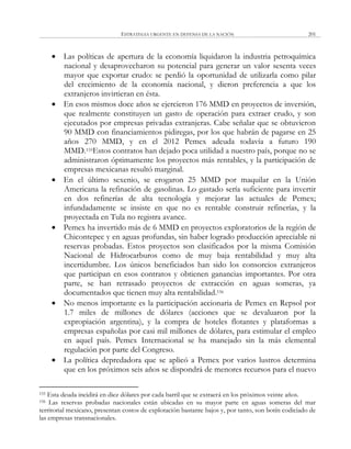 ESTRATEGIA URGENTE EN DEFENSA DE LA NACIÓN 201
 Las políticas de apertura de la economía liquidaron la industria petroquímica
nacional y desaprovecharon su potencial para generar un valor sesenta veces
mayor que exportar crudo: se perdió la oportunidad de utilizarla como pilar
del crecimiento de la economía nacional, y dieron preferencia a que los
extranjeros invirtieran en ésta.
 En esos mismos doce años se ejercieron 176 MMD en proyectos de inversión,
que realmente constituyen un gasto de operación para extraer crudo, y son
ejecutados por empresas privadas extranjeras. Cabe señalar que se obtuvieron
90 MMD con financiamientos pidiregas, por los que habrán de pagarse en 25
años 270 MMD, y en el 2012 Pemex adeuda todavía a futuro 190
MMD.155Estos contratos han dejado poca utilidad a nuestro país, porque no se
administraron óptimamente los proyectos más rentables, y la participación de
empresas mexicanas resultó marginal.
 En el último sexenio, se erogaron 25 MMD por maquilar en la Unión
Americana la refinación de gasolinas. Lo gastado sería suficiente para invertir
en dos refinerías de alta tecnología y mejorar las actuales de Pemex;
infundadamente se insiste en que no es rentable construir refinerías, y la
proyectada en Tula no registra avance.
 Pemex ha invertido más de 6 MMD en proyectos exploratorios de la región de
Chicontepec y en aguas profundas, sin haber logrado producción apreciable ni
reservas probadas. Estos proyectos son clasificados por la misma Comisión
Nacional de Hidrocarburos como de muy baja rentabilidad y muy alta
incertidumbre. Los únicos beneficiados han sido los consorcios extranjeros
que participan en esos contratos y obtienen ganancias importantes. Por otra
parte, se han retrasado proyectos de extracción en aguas someras, ya
documentados que tienen muy alta rentabilidad.156
 No menos importante es la participación accionaria de Pemex en Repsol por
1.7 miles de millones de dólares (acciones que se devaluaron por la
expropiación argentina), y la compra de hoteles flotantes y plataformas a
empresas españolas por casi mil millones de dólares, para estimular el empleo
en aquel país. Pemex Internacional se ha manejado sin la más elemental
regulación por parte del Congreso.
 La política depredadora que se aplicó a Pemex por varios lustros determina
que en los próximos seis años se dispondrá de menores recursos para el nuevo
155 Esta deuda incidirá en diez dólares por cada barril que se extraerá en los próximos veinte años.
156 Las reservas probadas nacionales están ubicadas en su mayor parte en aguas someras del mar
territorial mexicano, presentan costos de explotación bastante bajos y, por tanto, son botín codiciado de
las empresas transnacionales.
 
