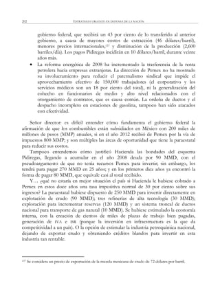 ESTRATEGIA URGENTE EN DEFENSA DE LA NACIÓN202
gobierno federal, que recibirá un 43 por ciento de lo transferido al anterior
gobierno, a causa de mayores costos de extracción (46 dólares/barril),
menores precios internacionales,157 y disminución de la producción (2,600
barriles/día). Los pagos Pidiregas incidirán en 10 dólares/barril, durante veinte
años más.
 La reforma energética de 2008 ha incrementado la trasferencia de la renta
petrolera hacia empresas extranjeras. La dirección de Pemex no ha mostrado
su involucramiento para reducir el paternalismo sindical que impide el
aprovechamiento efectivo de 150,000 trabajadores (el corporativo y los
servicios médicos son un 18 por ciento del total), ni la generalización del
cohecho en funcionarios de medio y alto nivel relacionados con el
otorgamiento de contratos, que es causa común. La ordeña de ductos y el
despacho incompleto en estaciones de gasolina, tampoco han sido atacados
con efectividad.
Señor director: es difícil entender cómo fundamenta el gobierno federal la
afirmación de que los combustibles están subsidiados en México con 200 miles de
millones de pesos (MMP) anuales, si en el año 2012 recibió de Pemex por la vía de
impuestos 800 MMP; y son múltiples las áreas de oportunidad que tiene la paraestatal
para reducir sus costos.
Tampoco entendemos cómo justificó Hacienda las bondades del esquema
Pidiregas, llegando a acumular en el año 2008 deuda por 90 MMD, con el
pseudoargumento de que no tenía recursos Pemex para invertir; sin embargo, los
tendrá para pagar 270 MMD en 25 años; y en los primeros diez años ya encontró la
forma de pagar 80 MMD, que equivale casi al total recibido.
Y… ¿qué no estaría en mejor situación el país si Hacienda le hubiese cobrado a
Pemex en estos doce años una tasa impositiva normal de 30 por ciento sobre sus
ingresos? La paraestatal hubiese dispuesto de 250 MMD para invertir directamente en
explotación de crudo (90 MMD); tres refinerías de alta tecnología (30 MMD);
exploración para incrementar reservas (120 MMD) y un sistema troncal de ductos
nacional para transporte de gas natural (10 MMD). Se hubiese estimulado la economía
interna, con la creación de cientos de miles de plazas de trabajo bien pagadas,
generación de IVA e ISR (porque la inversión en infraestructura es la que da
competitividad a un país). O la opción de estimular la industria petroquímica nacional,
dejando de exportar crudo y obteniendo créditos blandos para invertir en esta
industria tan rentable.
157 Se considera un precio de exportación de la mezcla mexicana de crudo de 72 dólares por barril.
 