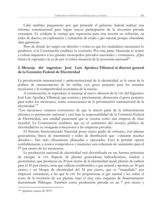 ESTRATEGIA URGENTE EN DEFENSA DE LA NACIÓN 203
Cabe también preguntarse por qué pretende el gobierno federal realizar una
reforma constitucional para lograr mayor participación de la inversión privada
extranjera. Es evidente la ventaja que representa para ésta invertir en refinerías, en
redes de ductos, en exploración y extracción de crudo y gas natural, porque obtendrán
altas ganancias.
Pero de dónde les surgió ese derecho y cómo es que los ciudadanos mexicanos lo
perdimos, si la Constitución establece lo contrario. Por otra parte, Hacienda se resiste
a cobrar impuestos a los grandes monopolios privados nacionales y extranjeros. ¿Qué
futuro le esperaría a la ya de por sí crítica situación de la economía nacional?‖.
2. Mensaje del ingeniero José Luis Apodaca Villarreal al director general
de la Comisión Federal de Electricidad
La privatización transnacional y anticonstitucional de la electricidad, es la causa de la
política de encarecimiento de las tarifas, con grave perjuicio para los usuarios
mexicanos y la competitividad económica de la nación.
A continuación, se reproduce el mensaje al nuevo director de la CFE del Ingeniero
José Luis Apodaca Villarreal, que concisa y precisamente, demuestra el grave perjuicio
para todos los mexicanos, como consecuencia de la privatización transnacional de la
electricidad.158
―Los mexicanos estamos conscientes de que la mayor parte de la infraestructura
eléctrica es patrimonio nacional y está bajo la responsabilidad de la Comisión Federal
de Electricidad, una entidad paraestatal que se ostenta como una empresa de clase
mundial. La Constitución establece que en el suministro del servicio público de
electricidad no se otorgarán concesiones a las empresas privadas.
El Sistema Interconectado Nacional posee cierto grado de robustez, con plantas
generadoras, líneas de transmisión y redes de distribución que —durante muchas
décadas— han sido eficazmente planeadas y ejecutadas. Esto le permite operar
confiablemente, a costos competitivos y mantener una cobertura de suministro para el
97 por ciento de los mexicanos.
La producción nacional de electricidad está diversificada en sus fuentes primarias
de energía: la CFE dispone de plantas generadoras hidroeléctricas, nuclear y
geotérmicas, que producen un 20 por ciento de la electricidad anual; plantas de carbón
para el 10 por ciento; otras que utilizan combustóleo o gas natural y aportan un 36 por
ciento; y un bloque de electricidad del 34 por ciento, que es ―maquilado‖ por
empresas extranjeras, a las que la CFE les proporciona el gas natural y les cubre el
costo de la inversión de sus plantas, bajo el muy caro esquema de financiamiento
denominado Pidiregas. También existe producción privada en un 7 por ciento y
158 Apodaca, marzo de 2013.
 