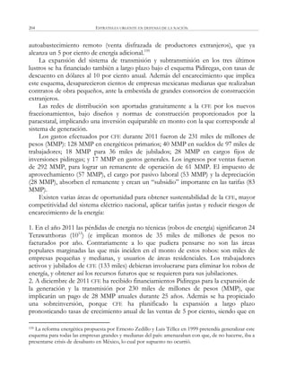 ESTRATEGIA URGENTE EN DEFENSA DE LA NACIÓN204
autoabastecimiento remoto (venta disfrazada de productores extranjeros), que ya
alcanza un 5 por ciento de energía adicional.159
La expansión del sistema de transmisión y subtransmisión en los tres últimos
lustros se ha financiado también a largo plazo bajo el esquema Pidiregas, con tasas de
descuento en dólares al 10 por ciento anual. Además del encarecimiento que implica
este esquema, desaparecieron cientos de empresas mexicanas medianas que realizaban
contratos de obra pequeños, ante la embestida de grandes consorcios de construcción
extranjeros.
Las redes de distribución son aportadas gratuitamente a la CFE por los nuevos
fraccionamientos, bajo diseños y normas de construcción proporcionados por la
paraestatal, implicando una inversión equiparable en monto con la que corresponde al
sistema de generación.
Los gastos efectuados por CFE durante 2011 fueron de 231 miles de millones de
pesos (MMP): 128 MMP en energéticos primarios; 40 MMP en sueldos de 97 miles de
trabajadores; 18 MMP para 36 miles de jubilados; 28 MMP en cargos fijos de
inversiones pidiregas; y 17 MMP en gastos generales. Los ingresos por ventas fueron
de 292 MMP, para lograr un remanente de operación de 61 MMP. El impuesto de
aprovechamiento (57 MMP), el cargo por pasivo laboral (53 MMP) y la depreciación
(28 MMP), absorben el remanente y crean un ―subsidio‖ importante en las tarifas (83
MMP).
Existen varias áreas de oportunidad para obtener sustentabilidad de la CFE, mayor
competitividad del sistema eléctrico nacional, aplicar tarifas justas y reducir riesgos de
encarecimiento de la energía:
1. En el año 2011 las pérdidas de energía no técnicas (robos de energía) significaron 24
Terawatthoras (1012
) (e implican montos de 35 miles de millones de pesos no
facturados por año. Contrariamente a lo que pudiera pensarse no son las áreas
populares marginadas las que más inciden en el monto de estos robos: son miles de
empresas pequeñas y medianas, y usuarios de áreas residenciales. Los trabajadores
activos y jubilados de CFE (133 miles) debieran involucrarse para eliminar los robos de
energía, y obtener así los recursos futuros que se requieren para sus jubilaciones.
2. A diciembre de 2011 CFE ha recibido financiamientos Pidiregas para la expansión de
la generación y la transmisión por 230 miles de millones de pesos (MMP), que
implicarán un pago de 28 MMP anuales durante 25 años. Además se ha propiciado
una sobreinversión, porque CFE ha planificado la expansión a largo plazo
pronosticando tasas de crecimiento anual de las ventas de 5 por ciento, siendo que en
159 La reforma energética propuesta por Ernesto Zedillo y Luis Téllez en 1999 pretendía generalizar este
esquema para todas las empresas grandes y medianas del país: amenazaban con que, de no hacerse, iba a
presentarse crisis de desabasto en México, lo cual por supuesto no ocurrió.
 