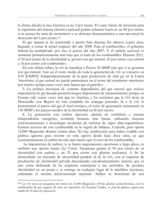ESTRATEGIA URGENTE EN DEFENSA DE LA NACIÓN 205
la última década la tasa histórica es de 2 por ciento. El costo futuro de inversión para
la expansión del sistema eléctrico nacional podría reducirse hasta en un 60 por ciento,
si se ajustan las tasas de crecimiento y se obtienen financiamientos a una tasa anual de
descuento del 5 por ciento.160
El gas natural se ha mantenido a precio bajo durante los últimos cuatro años,
llegando a costar la mitad respecto del año 2008. Para el combustóleo, el gobierno
federal ha multiplicado por tres el precio del año 2007. Y el carbón nacional se
mantiene permanentemente más bajo que el resto de los combustibles. Durante 2011,
el 50 por ciento de la electricidad se generó con gas natural, 10 por ciento con carbón
y 16 por ciento con combustóleo.
En este último rubro, la CFE le transfiere a Pemex 56 MMP más que si se generara
con gas natural. Aun así el costo medio de toda la generación de CFE se conserva en
0.55 $/KWH. Independientemente de la gran producción de shale gas en la Unión
Americana, el gas natural no puede permanecer en el norte del continente americano
por mucho tiempo cinco veces más barato que el petróleo.
3. La política mexicana de extrema dependencia del gas natural que incluye
importación de gas licuado presenta riesgos importantes de encarecimiento, porque en
Europa vale cuatro veces más que en América, y los contratos que la CFE tiene en
Manzanillo con Repsol no han cumplido las entregas pactadas. Si a la CFE le
incrementan el precio del gas al nivel europeo, el costo de generación aumentaría en
120 MMP y los precios medios de la electricidad en 40 por ciento.
4. La generación con carbón nacional, además de contribuir a nuestra
independencia energética, resultaría bastante más barata, utilizando sistemas
anticontaminantes y tecnologías modernas de turbinas de vapor ultra-supercríticas.
Existen reservas de este combustible en la región de Sabinas, Coahuila, para operar
12,000 Megawatts durante treinta años. No hay justificación para haber evadido una
política agresiva para invertir en esta opción desde hace doce años, en que
consistentemente el carbón ha sido más barato que el resto de los combustibles.
La importación de carbón, si se hacen negociaciones oportunas a largo plazo, es
también una opción barata (La Unión Americana genera el 50 por ciento de su
electricidad con carbón y un 25 por ciento con plantas nucleares). 5. Se ha
desarrollado un mercado de electricidad paralelo al de la CFE, con el esquema de
producción de electricidad privada denominado autoabastecimiento remoto, que es
una venta disfrazada de las empresas extranjeras a sus asociados. Se produce
electricidad en un punto y se entrega en cualquier lugar de la república mexicana,
utilizando el sistema interconectado nacional. Ambos se benefician de una
160 La CFE tiene un programa de retiros de 11,000 Megawatts (106)de plantas termoeléctricas, con la
justificación de que superan 25 años en operación. En Estados Unidos, su pool de plantas supera una
media de 45 años en operación.
 