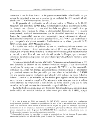 ESTRATEGIA URGENTE EN DEFENSA DE LA NACIÓN206
transferencia que les hace la CFE, de los gastos en transmisión y distribución en que
incurre la paraestatal y que no se cobran en su totalidad. La CFE subsidió el año
pasado con 7.3 MMP este esquema de venta.161
6. El potencial de producción de electricidad eólica en México es de 12,000
Megawatts con costo final de 0.58 $/KWH si la inversión la hace directamente la CFE.
La sinergia que ofrecen, la capacidad instalada en plantas termoeléctricas ya
amortizadas para respaldar la eólica, la disponibilidad hidroeléctrica y el sistema
interconectado nacional, conjuntamente con la diversidad estacional de vientos y
lluvias, dan oportunidad para un proyecto ecológico magno. Actualmente, el precio
del combustóleo incide en un costo de generación de 2.00 $/KWH que cuadruplica el
que corresponde a la generación eólica. Podría obtenerse un ahorro potencial de 50
MMP por año para 12,000 Megawatts eólicos.
La opción que realiza el gobierno federal es autoabastecimiento remoto con
productores privados y tienen autorizados para el 2015 más de 2,000 Megawatts
eólicos, con lo que las trasnacionales y sus asociados obtendrán ganancias importantes
a costa de la CFE. Para el caso particular del estado de Chiapas, que contrató el
suministro del alumbrado público con un productor privado, el Grupo Salinas se gana
1.00$/KWH.
7. La exportación de electricidad a la Unión Americana, que debiera atender la CFE
para beneficio de México, es una rentable concesión otorgada a los inversionistas
extranjeros. Se otorgaron permisos para producir 24 TWH y se han construido
terminales en México para manejar gas natural licuado sin riesgos para los americanos
que permitirá incrementar la exportación que hasta ahora se ha limitado a 1.2 TWH
con una ganancia para los productores privados de 1,000 millones de pesos. 8. En los
últimos 12 años CFE ha incurrido en distorsiones para algunas tarifas, que implican
sobre cobros y subsidios cruzados. Para demostrar esta situación, vamos a utilizar
como referencia de comparación la tarifa horaria de media tensión (HM), que no tiene
subsidios y se le aplican todos los costos reales en que incide la CFE.162
La tarifa de alto consumo para uso doméstico denominada DAC, que aplica para
medio millón de usuarios, implica un sobre costo para ellos de 5 MMP, porque
161 A la CFE le costó en 2011 un promedio de 0.47 $/KWH generar energía con productores
independientes, y la tarifa HM tiene un precio medio de 1.40 $/KWH. La diferencia en costos que se
cobra a un usuario en tarifa horaria de media tensión, es por los gastos de inversión, operación y
mantenimiento de los sistemas de transmisión y distribución. ¿Por qué se cobra en autoabastecimiento
remoto solamente un costo de porteo de 0.20 $/KWH? Los perjudicados son finalmente todos los
demás usuarios mexicanos que ven incrementadas sus tarifas.
162 Contempla los gastos de inversión, operación y mantenimiento de los sistemas de generación,
transmisión y distribución, además de los gastos de medición, facturación y cobranza.
 