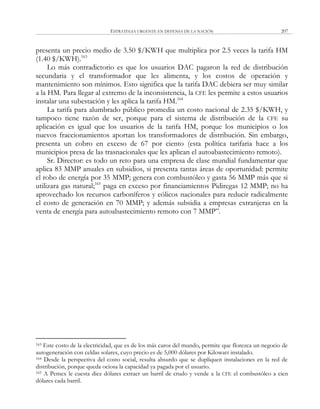 ESTRATEGIA URGENTE EN DEFENSA DE LA NACIÓN 207
presenta un precio medio de 3.50 $/KWH que multiplica por 2.5 veces la tarifa HM
(1.40 $/KWH).163
Lo más contradictorio es que los usuarios DAC pagaron la red de distribución
secundaria y el transformador que les alimenta, y los costos de operación y
mantenimiento son mínimos. Esto significa que la tarifa DAC debiera ser muy similar
a la HM. Para llegar al extremo de la inconsistencia, la CFE les permite a estos usuarios
instalar una subestación y les aplica la tarifa HM.164
La tarifa para alumbrado público promedia un costo nacional de 2.35 $/KWH, y
tampoco tiene razón de ser, porque para el sistema de distribución de la CFE su
aplicación es igual que los usuarios de la tarifa HM, porque los municipios o los
nuevos fraccionamientos aportan los transformadores de distribución. Sin embargo,
presenta un cobro en exceso de 67 por ciento (esta política tarifaria hace a los
municipios presa de las trasnacionales que les aplican el autoabastecimiento remoto).
Sr. Director: es todo un reto para una empresa de clase mundial fundamentar que
aplica 83 MMP anuales en subsidios, si presenta tantas áreas de oportunidad: permite
el robo de energía por 35 MMP; genera con combustóleo y gasta 56 MMP más que si
utilizara gas natural;165
paga en exceso por financiamientos Pidiregas 12 MMP; no ha
aprovechado los recursos carboníferos y eólicos nacionales para reducir radicalmente
el costo de generación en 70 MMP; y además subsidia a empresas extranjeras en la
venta de energía para autoabastecimiento remoto con 7 MMP‖.
163 Este costo de la electricidad, que es de los más caros del mundo, permite que florezca un negocio de
autogeneración con celdas solares, cuyo precio es de 5,000 dólares por Kilowatt instalado.
164 Desde la perspectiva del costo social, resulta absurdo que se dupliquen instalaciones en la red de
distribución, porque queda ociosa la capacidad ya pagada por el usuario.
165 A Pemex le cuesta diez dólares extraer un barril de crudo y vende a la CFE el combustóleo a cien
dólares cada barril.
 