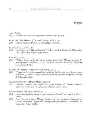 ESTRATEGIA URGENTE EN DEFENSA DE LA NACIÓN208
Fuentes
ASPE, PEDRO
1993 El camino mexicano de la transformación económica, México, FCE.
BARTLETT DÍAZ, MANUEL y VÍCTOR RODRÍGUEZ-PADILLA
2008 El petróleo y Pemex. Despojo a la nación, México, Cosmos.
BASSOLS BATALLA, NARCISO
2006 Las Etapas de la Nacionalización Petrolera, México, Cámara de Diputados,
LIX Legislatura y Miguel Ángel Porrúa.
CÁRDENAS, JAIME
2009 ―Análisis crítico de la reforma en materia energética‖, México, Instituto de
Investigaciones Jurídicas, UNAM, enero (documento de trabajo Derecho
Constitucional, 126).
CENTRO DE ESTUDIOS ESTRATÉGICOS NACIONALES, A. C.
2008 ―Propuesta de reforma energética basada en la Constitución y los intereses
nacionales‖, México, Foros de Consulta sobre la Reforma Energética, Senado
de la República, julio.
CLARKSON, STEPHEN y MATTO MILDENBERGER
2011 Dependent America? How Canada and Mexico Construct U.S. Power, Toronto,
University of Toronto Press/Woodrow Wilson Center Press.
COLMENARES CÉSAR, FRANCISCO ET AL.
2010 Corrupción y desafíos en las compras gubernamentales: el caso de Pemex, México, Plaza y
Valdés.
2008 Pemex: presente y futuro, México, Instituto de Investigaciones Económicas,
UNAM/Universidad Autónoma Metropolitana/Universidad Autónoma de
Campeche/Plaza y Valdés.
 
