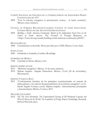 ESTRATEGIA URGENTE EN DEFENSA DE LA NACIÓN 209
COMITÉ NACIONAL DE ESTUDIOS DE LA ENERGÍA-GRUPO DE INGENIEROS PEMEX
CONSTITUCIÓN DE 1917
2009 ―Con la reforma energética la privatización avanza… la lucha continúa‖,
México, enero (mimeo).
COUNCIL OF FOREIGN RELATIONS-CANADIAN COUNCIL OF CHIEF EXECUTIVES-
CONSEJO MEXICANO DE ASUNTOS INTERNACIONALES
2005 Building a North American Community. Report of the Independent Task Force on the
Future of North America. The Council of Foreign Relations, en
<http://www.cfr.org/canada/building-north-american-community/p8102>.
DECELIS, RAFAEL
2008 Creatividad para el desarrollo. México país líder para el 2028, México, Costa Amic.
FLINT, COLIN
2006 Introduction to Geopolitics, Londres, Routledge.
GOBIERNO DE MÉXICO
1940 El petróleo de México, México, TGN.
JIMÉNEZ ESPRIÚ, JAVIER
2013 ―Reforma energética‖, México, 13 de enero (mimeo).
2012 Reforma energética. Abogados Democráticos. México, UNAM (24 de noviembre),
Presentación.
JIMÉNEZ VÁZQUEZ, RAÚL
2011 ―Conformación histórica de los principios constitucionales en materia de
hidrocarburos y los efectos desnacionalizantes de la reforma energética‖, en O.
Sarahí Ángeles Cornejo, coord., Reforma energética. Anticonstitucional, privatizadora
y desnacionalizante, México, Cosmos, 2011.
MAUGIRE, LEONARDO
2012 Oil. The Next Revolution. The Unprecedented Upsurge of Oil Production Capacity and
What It Means for the World. The Geopolitics of Energy Project, Cambridge, Kennedy
School, Harvard, junio.
 