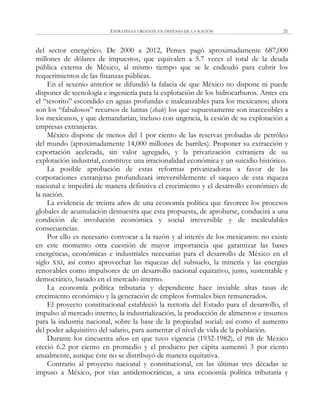 ESTRATEGIA URGENTE EN DEFENSA DE LA NACIÓN 21
del sector energético. De 2000 a 2012, Pemex pagó aproximadamente 687,000
millones de dólares de impuestos, que equivalen a 5.7 veces el total de la deuda
pública externa de México, al mismo tiempo que se le endeudó para cubrir los
requerimientos de las finanzas públicas.
En el sexenio anterior se difundió la falacia de que México no dispone ni puede
disponer de tecnología e ingeniería para la explotación de los hidrocarburos. Antes era
el ―tesorito‖ escondido en aguas profundas e inalcanzables para los mexicanos; ahora
son los ―fabulosos‖ recursos de lutitas (shale) los que supuestamente son inaccesibles a
los mexicanos, y que demandarían, incluso con urgencia, la cesión de su explotación a
empresas extranjeras.
México dispone de menos del 1 por ciento de las reservas probadas de petróleo
del mundo (aproximadamente 14,000 millones de barriles). Proponer su extracción y
exportación acelerada, sin valor agregado, y la privatización extranjera de su
explotación industrial, constituye una irracionalidad económica y un suicidio histórico.
La posible aprobación de estas reformas privatizadoras a favor de las
corporaciones extranjeras profundizará irreversiblemente el saqueo de esta riqueza
nacional e impedirá de manera definitiva el crecimiento y el desarrollo económico de
la nación.
La evidencia de treinta años de una economía política que favorece los procesos
globales de acumulación demuestra que esta propuesta, de aprobarse, conducirá a una
condición de involución económica y social irreversible y de incalculables
consecuencias.
Por ello es necesario convocar a la razón y al interés de los mexicanos: no existe
en este momento otra cuestión de mayor importancia que garantizar las bases
energéticas, económicas e industriales necesarias para el desarrollo de México en el
siglo XXI, así como aprovechar las riquezas del subsuelo, la minería y las energías
renovables como impulsores de un desarrollo nacional equitativo, justo, sustentable y
democrático, basado en el mercado interno.
La economía política tributaria y dependiente hace inviable altas tasas de
crecimiento económico y la generación de empleos formales bien remunerados.
El proyecto constitucional estableció la rectoría del Estado para el desarrollo, el
impulso al mercado interno, la industrialización, la producción de alimentos e insumos
para la industria nacional, sobre la base de la propiedad social; así como el aumento
del poder adquisitivo del salario, para aumentar el nivel de vida de la población.
Durante los cincuenta años en que tuvo vigencia (1932-1982), el PIB de México
creció 6.2 por ciento en promedio y el producto per cápita aumentó 3 por ciento
anualmente, aunque éste no se distribuyó de manera equitativa.
Contrario al proyecto nacional y constitucional, en las últimas tres décadas se
impuso a México, por vías antidemocráticas, a una economía política tributaria y
 
