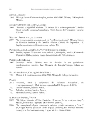 ESTRATEGIA URGENTE EN DEFENSA DE LA NACIÓN210
MEYER, LORENZO
1968 México y Estados Unidos en el conflicto petrolero, 1917-1942, México, El Colegio de
México.
MONTOYA MARTÍN DEL CAMPO, ALBERTO
2008 ―Petróleo y Seguridad Nacional. Un balance de la reforma petrolera‖, Análisis
Plural, segundo semestre, Guadalajara, ITESO, Centro de Formación Humana:
106-149.
NAVARRO ARREDONDO, ALEJANDRO
2007 ―La restructuración organizacional en Petróleos Mexicanos‖, México, Centro
de Estudios Sociales y de Opinión Pública, Cámara de Diputados, LX
Legislatura, diciembre (documento de trabajo, 25).
PACHECO LLANES, RAMÓN FÉLIX y VÍCTOR RODRÍGUEZ-PADILLA
2008 Petróleo y reforma. Un paso más en la senda de la privatización, México, Cámara de
Diputados, LX Legislatura, Grupo Parlamentario del PRD, diciembre.
PARDINAS, JUAN E. et al.
2007 Cruzando límites. México ante los desafíos de sus yacimientos
transfronterizos, México, Red Mexicana de Energía/Foreign Affairs en
español.
PELLICER DE BRODY, OLGA y JOSÉ LUIS REYNA
1981 Historia de la revolución mexicana 1952-1960, México, El Colegio de México.
PEMEX
2012 ―Avances, retos y perspectiva de Petróleos Mexicanos‖, en
<www.pemex.com>, 12 de agosto, consultada el 30 de agosto de 2012.
V.a. Anuario estadístico, México, Pemex.
V.a. Indicadores petroleros, México, Pemex.
V.a. Memoria de labores, México, Pemex.
RODRÍGUEZ-PADILLA, VÍCTOR
2009 ―De Miguel Alemán a Felipe Calderón. El retorno de los contratos riesgo‖,
México, Facultad de Ingeniería 28 de febrero (mimeo).
2006 ―La estrategia oficial para privatizar la industria petrolera mexicana y Pemex‖
en, Vargas Rosío y José Luis Valdés Ugalde (editores), Los recursos naturales
estratégicos. Los hidrocarburos y el agua, México, CISAN, UNAM.
 