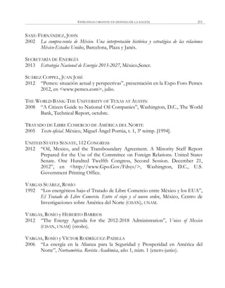 ESTRATEGIA URGENTE EN DEFENSA DE LA NACIÓN 211
SAXE-FERNÁNDEZ, JOHN
2002 La compra-venta de México. Una interpretación histórica y estratégica de las relaciones
México-Estados Unidos, Barcelona, Plaza y Janés.
SECRETARÍA DE ENERGÍA
2013 Estrategia Nacional de Energía 2013-2027, México,Sener.
SUÁREZ COPPEL, JUAN JOSÉ
2012 ―Pemex: situación actual y perspectivas‖, presentación en la Expo Foro Pemex
2012, en <www.pemex.com>, julio.
THE WORLD BANK-THE UNIVERSITY OF TEXAS AT AUSTIN
2008 ―A Citizen Guide to National Oil Companies‖, Washington, D.C., The World
Bank, Technical Report, octubre.
TRATADO DE LIBRE COMERCIO DE AMÉRICA DEL NORTE
2005 Texto oficial. México, Miguel Ángel Porrúa, t. 1, 3ª reimp. [1994].
UNITED STATES SENATE, 112 CONGRESS
2012 ―Oil, Mexico, and the Transboundary Agreement. A Minority Staff Report
Prepared for the Use of the Committee on Foreign Relations. United States
Senate. One Hundred Twelfth Congress, Second Session. December 21,
2012‖, en <http://www.Gpo.Gov/Fdsys/>, Washington, D.C., U.S.
Government Printing Office.
VARGAS SUÁREZ, ROSÍO
1992 ―Los energéticos bajo el Tratado de Libre Comercio entre México y los EUA‖,
El Tratado de Libre Comercio. Entre el viejo y el nuevo orden, México, Centro de
Investigaciones sobre América del Norte (CISAN), UNAM.
VARGAS, ROSÍO y HEBERTO BARRIOS
2012 ―The Energy Agenda for the 2012-2018 Administration‖, Voices of Mexico
(CISAN, UNAM) (otoño).
VARGAS, ROSÍO y VÍCTOR RODRÍGUEZ-PADILLA
2006 ―La energía en la Alianza para la Seguridad y Prosperidad en América del
Norte‖, Norteamérica. Revista Académica, año 1, núm. 1 (enero-junio).
 