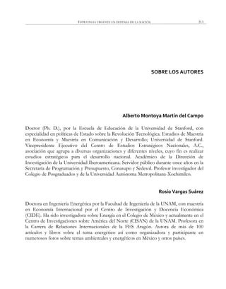 ESTRATEGIA URGENTE EN DEFENSA DE LA NACIÓN 213
SOBRE LOS AUTORES
Alberto Montoya Martín del Campo
Doctor (Ph. D.), por la Escuela de Educación de la Universidad de Stanford, con
especialidad en políticas de Estado sobre la Revolución Tecnológica. Estudios de Maestría
en Economía y Maestría en Comunicación y Desarrollo; Universidad de Stanford.
Vicepresidente Ejecutivo del Centro de Estudios Estratégicos Nacionales, A.C.,
asociación que agrupa a diversas organizaciones y diferentes niveles, cuyo fin es realizar
estudios estratégicos para el desarrollo nacional. Académico de la Dirección de
Investigación de la Universidad Iberoamericana. Servidor público durante once años en la
Secretaría de Programación y Presupuesto, Conasupo y Sedesol. Profesor investigador del
Colegio de Posgraduados y de la Universidad Autónoma Metropolitana-Xochimilco.
Rosío Vargas Suárez
Doctora en Ingeniería Energética por la Facultad de Ingeniería de la UNAM, con maestría
en Economía Internacional por el Centro de Investigación y Docencia Económica
(CIDE). Ha sido investigadora sobre Energía en el Colegio de México y actualmente en el
Centro de Investigaciones sobre América del Norte (CISAN) de la UNAM. Profesora en
la Carrera de Relaciones Internacionales de la FES Aragón. Autora de más de 100
artículos y libros sobre el tema energético así como organizadora y participante en
numerosos foros sobre temas ambientales y energéticos en México y otros países.
 