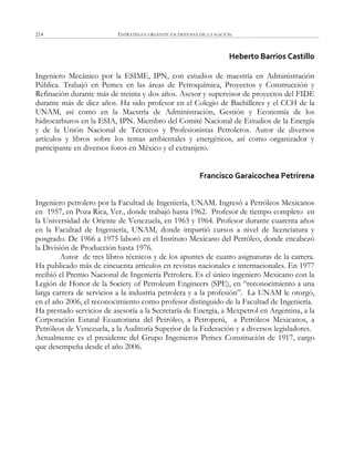 ESTRATEGIA URGENTE EN DEFENSA DE LA NACIÓN214
Heberto Barrios Castillo
Ingeniero Mecánico por la ESIME, IPN, con estudios de maestría en Administración
Pública. Trabajó en Pemex en las áreas de Petroquímica, Proyectos y Construcción y
Refinación durante más de treinta y dos años. Asesor y supervisor de proyectos del FIDE
durante más de diez años. Ha sido profesor en el Colegio de Bachilleres y el CCH de la
UNAM, así como en la Maestría de Administración, Gestión y Economía de los
hidrocarburos en la ESIA, IPN. Miembro del Comité Nacional de Estudios de la Energía
y de la Unión Nacional de Técnicos y Profesionistas Petroleros. Autor de diversos
artículos y libros sobre los temas ambientales y energéticos, así como organizador y
participante en diversos foros en México y el extranjero.
Francisco Garaicochea Petrirena
Ingeniero petrolero por la Facultad de Ingeniería, UNAM. Ingresó a Petróleos Mexicanos
en 1957, en Poza Rica, Ver., donde trabajó hasta 1962. Profesor de tiempo completo en
la Universidad de Oriente de Venezuela, en 1963 y 1964. Profesor durante cuarenta años
en la Facultad de Ingeniería, UNAM, donde impartió cursos a nivel de licenciatura y
posgrado. De 1966 a 1975 laboró en el Instituto Mexicano del Petróleo, donde encabezó
la División de Producción hasta 1976.
Autor de tres libros técnicos y de los apuntes de cuatro asignaturas de la carrera.
Ha publicado más de cincuenta artículos en revistas nacionales e internacionales. En 1977
recibió el Premio Nacional de Ingeniería Petrolera. Es el único ingeniero Mexicano con la
Legión de Honor de la Society of Petroleum Engineers (SPE), en ―reconocimiento a una
larga carrera de servicios a la industria petrolera y a la profesión‖. La UNAM le otorgó,
en el año 2006, el reconocimiento como profesor distinguido de la Facultad de Ingeniería.
Ha prestado servicios de asesoría a la Secretaría de Energía, a Mexpetrol en Argentina, a la
Corporación Estatal Ecuatoriana del Petróleo, a Petroperú, a Petróleos Mexicanos, a
Petróleos de Venezuela, a la Auditoría Superior de la Federación y a diversos legisladores.
Actualmente es el presidente del Grupo Ingenieros Pemex Constitución de 1917, cargo
que desempeña desde el año 2006.
 