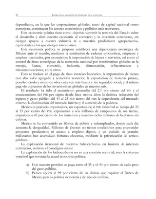 ESTRATEGIA URGENTE EN DEFENSA DE LA NACIÓN22
dependiente, en la que las corporaciones globales, tanto de capital nacional como
extranjero, constituyen los actores económicos y políticos más relevantes.
Esta economía política tiene como objetivo suprimir la rectoría del Estado sobre
el desarrollo y abrir nuestra economía al comercio y la inversión extranjeras, sin
otorgar apoyos a nuestra industria ni a nuestros productores agropecuarios,
equivalentes a los que otorgan otros países.
Esta economía política se propone establecer una dependencia estratégica de
México ante el mundo, mediante la sustitución de cadenas productivas, empresas y
empleos nacionales, por extranjeros; la importación de bienes y servicios, así como el
control de áreas estratégicas de la economía nacional por inversionistas globales en la
energía, banca, comercio, industria, alimentación, infraestructura y
telecomunicaciones, entre otros.
Esto se traduce en el pago de altos intereses bancarios, la importación de bienes
con alto valor agregado y reducidos aranceles; la exportación de materias primas,
petróleo crudo y mano de obra cada vez más barata y sin seguridad social; y el ínfimo
pago de impuestos de los inversionistas globales en nuestro país.
El resultado ha sido el crecimiento promedio del 2.1 por ciento del PIB y el
estancamiento del PIB per cápita desde hace treinta años; la drástica reducción del
ingreso y gasto público del 44 al 25 por ciento del PIB; la dependencia del mercado
externo; la disminución del mercado interno y el aumento de la pobreza.
México es potencia importadora, no exportadora; el PIB industrial se redujo del 25
al 15 por ciento del PIB; expulsamos a seis millones de campesinos de sus tierras,
importamos 42 por ciento de los alimentos y tenemos ocho millones de hectáreas sin
cultivar.
México se ha convertido en fábrica de pobres y subempleados, donde cada día
aumenta la desigualdad. Millones de jóvenes no tienen condiciones para emprender
proyectos productivos ni acceso a empleos dignos, y un puñado de grandes
millonarios han acumulado fortunas obscenas, mediante la privatización de activos
públicos.
La explotación irracional de nuestros hidrocarburos, en función de intereses
extranjeros, sostiene el paradigma actual.
La explotación de los hidrocarburos no es una cuestión sectorial, sino la columna
vertebral que sostiene la actual economía política:
a) Con nuestro petróleo se paga entre el 35 y el 40 por ciento de cada peso
del gasto público.
b) Pemex aporta el 99 por ciento de las divisas que requiere el Banco de
México para la política monetaria y de tipo de cambio.
 