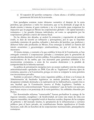 ESTRATEGIA URGENTE EN DEFENSA DE LA NACIÓN 23
c) El superávit del petróleo compensa —hasta ahora— el déficit comercial
permanente del resto de la economía.
Este paradigma contiene como elemento sustantivo el despojo de la renta
petrolera, que pertenece a todos los mexicanos, que se ha destinado al pago de la
deuda externa e interna; al gasto corriente y no a la inversión, para compensar los
impuestos que no pagan en México las corporaciones globales —de capital nacional y
extranjero— y las grandes fortunas individuales, así como su apropiación por las
corporaciones globales a través del sistema fiscal.
En las últimas tres décadas, se aceleró la extracción y exportación de petróleo
crudo, se dejó de invertir en refinación y petroquímica, por lo que se importan
cantidades crecientes de gasolina, refinados y derivados del petróleo, que pudieron y
debieron haber sido producidas en México. Esta estrategia se definió en función del
interés económico y geoestratégico estadounidense, no por el interés de los
mexicanos.
Al mismo tiempo, y contrario a lo que establece la letra de la Constitución, se han
entregado contratos a corporaciones privadas y extranjeras para la generación de
energía eléctrica destinada al servicio público. Esta política tiene como consecuencia el
encarecimiento de las tarifas, que son necesarias para garantizar utilidades a los
inversionistas extranjeros, a costa de los usuarios domésticos y la pérdida de
competitividad de la industria nacional.
La política de privatización energética tuvo un avance cualitativo con las reformas
anticonstitucionales aprobadas en 2008. Con ello se ―legalizaron‖ diversos tipos de
contratos, opuestos a la Constitución, porque en éstos se comparte la renta petrolera
con inversionistas privados.
También se privatizó a Pemex como organismo público, al dotar a su Consejo de
Administración de facultades legislativas en materia petrolera, como crear o
desaparecer entidades destinadas a la explotación de los hidrocarburos, cuando ésta es
una facultad que la Constitución reserva al Poder Legislativo. También se
establecieron los anticonstitucionales ―bonos ciudadanos‖, que de hecho son acciones,
pues tienen acceso a un porcentaje de la renta petrolera y las utilidades obtenidas por
Pemex.
Las denominadas reformas ―estructurales‖ buscan profundizar la entrega de las
riquezas naturales, energéticas y de biodiversidad, así como una mano de obra con
ingresos miserables, sin seguridad social ni derechos sociales; disponer de las compras
de gobierno y del mercado interno, la apropiación de la infraestructura y servicios
públicos para el lucro privado, sin contribuciones fiscales significativas al Estado
mexicano, todo ello en beneficio de las corporaciones transnacionales, principalmente
extranjeras.
 