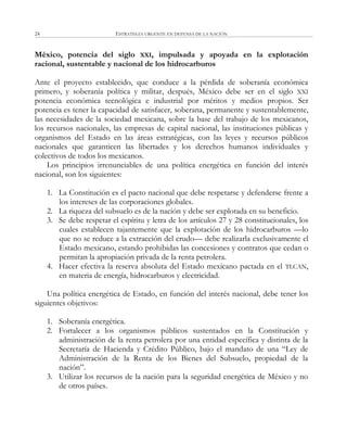ESTRATEGIA URGENTE EN DEFENSA DE LA NACIÓN24
México, potencia del siglo XXI, impulsada y apoyada en la explotación
racional, sustentable y nacional de los hidrocarburos
Ante el proyecto establecido, que conduce a la pérdida de soberanía económica
primero, y soberanía política y militar, después, México debe ser en el siglo XXI
potencia económica tecnológica e industrial por méritos y medios propios. Ser
potencia es tener la capacidad de satisfacer, soberana, permanente y sustentablemente,
las necesidades de la sociedad mexicana, sobre la base del trabajo de los mexicanos,
los recursos nacionales, las empresas de capital nacional, las instituciones públicas y
organismos del Estado en las áreas estratégicas, con las leyes y recursos públicos
nacionales que garanticen las libertades y los derechos humanos individuales y
colectivos de todos los mexicanos.
Los principios irrenunciables de una política energética en función del interés
nacional, son los siguientes:
1. La Constitución es el pacto nacional que debe respetarse y defenderse frente a
los intereses de las corporaciones globales.
2. La riqueza del subsuelo es de la nación y debe ser explotada en su beneficio.
3. Se debe respetar el espíritu y letra de los artículos 27 y 28 constitucionales, los
cuales establecen tajantemente que la explotación de los hidrocarburos —lo
que no se reduce a la extracción del crudo— debe realizarla exclusivamente el
Estado mexicano, estando prohibidas las concesiones y contratos que cedan o
permitan la apropiación privada de la renta petrolera.
4. Hacer efectiva la reserva absoluta del Estado mexicano pactada en el TLCAN,
en materia de energía, hidrocarburos y electricidad.
Una política energética de Estado, en función del interés nacional, debe tener los
siguientes objetivos:
1. Soberanía energética.
2. Fortalecer a los organismos públicos sustentados en la Constitución y
administración de la renta petrolera por una entidad específica y distinta de la
Secretaría de Hacienda y Crédito Público, bajo el mandato de una ―Ley de
Administración de la Renta de los Bienes del Subsuelo, propiedad de la
nación‖.
3. Utilizar los recursos de la nación para la seguridad energética de México y no
de otros países.
 