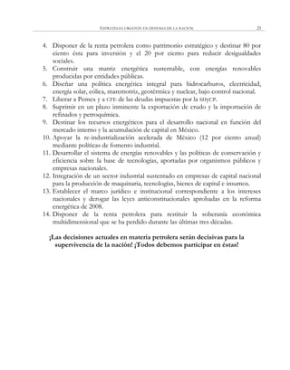 ESTRATEGIA URGENTE EN DEFENSA DE LA NACIÓN 25
4. Disponer de la renta petrolera como patrimonio estratégico y destinar 80 por
ciento ésta para inversión y el 20 por ciento para reducir desigualdades
sociales.
5. Construir una matriz energética sustentable, con energías renovables
producidas por entidades públicas.
6. Diseñar una política energética integral para hidrocarburos, electricidad,
energía solar, eólica, maremotriz, geotérmica y nuclear, bajo control nacional.
7. Liberar a Pemex y a CFE de las deudas impuestas por la SHyCP.
8. Suprimir en un plazo inminente la exportación de crudo y la importación de
refinados y petroquímica.
9. Destinar los recursos energéticos para el desarrollo nacional en función del
mercado interno y la acumulación de capital en México.
10. Apoyar la re-industrialización acelerada de México (12 por ciento anual)
mediante políticas de fomento industrial.
11. Desarrollar el sistema de energías renovables y las políticas de conservación y
eficiencia sobre la base de tecnologías, aportadas por organismos públicos y
empresas nacionales.
12. Integración de un sector industrial sustentado en empresas de capital nacional
para la producción de maquinaria, tecnologías, bienes de capital e insumos.
13. Establecer el marco jurídico e institucional correspondiente a los intereses
nacionales y derogar las leyes anticonstitucionales aprobadas en la reforma
energética de 2008.
14. Disponer de la renta petrolera para restituir la soberanía económica
multidimensional que se ha perdido durante las últimas tres décadas.
¡Las decisiones actuales en materia petrolera serán decisivas para la
supervivencia de la nación! ¡Todos debemos participar en éstas!
 