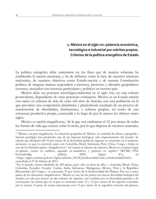 ESTRATEGIA URGENTE EN DEFENSA DE LA NACIÓN26
1. México en el siglo XXI: potencia económica,
tecnológica e industrial por méritos propios.
Criterios de la política energética de Estado
La política energética debe sustentarse en los fines que de manera soberana ha
establecido la nación mexicana, y ha de definirse sobre la base de nuestros intereses
nacionales, de nuestros objetivos como Estado-nación y de nuestra Constitución
política; de ninguna manera responderá a intereses, presiones y dictados geopolíticos
externos, asociados con intereses particulares y políticos en nuestro país.
México debe ser potencia tecnológica-industrial en el siglo XXI, no una colonia
posmoderna, dependiente de otras potencias extranjeras. México es un Estado-nación
con raíces en culturas de más de ocho mil años de historia, con una población en la
que prevalece una composición pluriétnica y pluricultural, resultado de un proceso de
construcción de identidades, instituciones, y culturas propias, así como de una
estructura productiva propia, construida a lo largo de por lo menos los últimos cinco
siglos.
México es nación megadiversa,3
de la que son endémicas el 12 por ciento de todas
las formas de vida que existen sobre la tierra, por lo que dispone de recursos naturales,
3 ―México, un país megadiverso. La situación geográfica de México, su variedad de climas, topografía e
historia geológica han producido una de las riquezas biológicas más impresionantes del mundo. Se
calcula que alrededor del 10 por ciento de la diversidad global de especies se concentra en el territorio
mexicano, lo que lo convierte junto con Colombia, Brasil, Indonesia, Perú, China, Congo e India en
uno de los llamados países ―megadiversos‖. En cuanto al número de especies, México es el quinto lugar
en plantas, cuarto en anfibios, segundo en mamíferos y primero en reptiles‖ (WCMC, 1994;
Groombridge y Jenkins, 2002) (figura 4.1), en
<http://app1.semarnat.gob.mx/dgeia/informe_04/04_biodiversidad/index_biodiversidad.html>,
consultada el 27 de febrero de 2013.
―En el mundo existen alrededor de 200 países, pero sólo en doce de ellos —Australia, Brasil, China,
Colombia, Ecuador, Estados Unidos, India, Indonesia, Madagascar, México, Perú y la República
Democrática del Congo— se encuentra 70 por ciento de la biodiversidad del Planeta. Por eso a estos
países de les denomina ‗megadiversos‘. México es uno de los países con mayor diversidad biológica del
mundo, no sólo por poseer un alto número de especies, sino también por su diversidad genética y de
ecosistemas. Se estima que en el país se encuentra entre 10 y 12 por ciento de las especies conocidas
por la ciencia. A pesar de contar únicamente con 1.3 por ciento de la superficie terrestre del planeta,
 