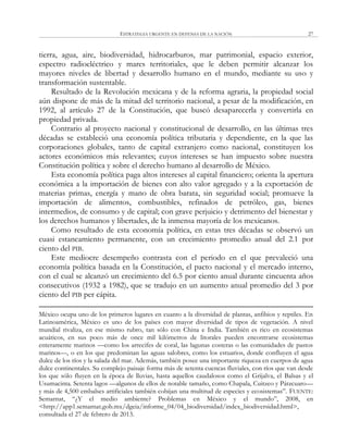 ESTRATEGIA URGENTE EN DEFENSA DE LA NACIÓN 27
tierra, agua, aire, biodiversidad, hidrocarburos, mar patrimonial, espacio exterior,
espectro radioeléctrico y mares territoriales, que le deben permitir alcanzar los
mayores niveles de libertad y desarrollo humano en el mundo, mediante su uso y
transformación sustentable.
Resultado de la Revolución mexicana y de la reforma agraria, la propiedad social
aún dispone de más de la mitad del territorio nacional, a pesar de la modificación, en
1992, al artículo 27 de la Constitución, que buscó desaparecerla y convertirla en
propiedad privada.
Contrario al proyecto nacional y constitucional de desarrollo, en las últimas tres
décadas se estableció una economía política tributaria y dependiente, en la que las
corporaciones globales, tanto de capital extranjero como nacional, constituyen los
actores económicos más relevantes; cuyos intereses se han impuesto sobre nuestra
Constitución política y sobre el derecho humano al desarrollo de México.
Esta economía política paga altos intereses al capital financiero; orienta la apertura
económica a la importación de bienes con alto valor agregado y a la exportación de
materias primas, energía y mano de obra barata, sin seguridad social; promueve la
importación de alimentos, combustibles, refinados de petróleo, gas, bienes
intermedios, de consumo y de capital; con grave perjuicio y detrimento del bienestar y
los derechos humanos y libertades, de la inmensa mayoría de los mexicanos.
Como resultado de esta economía política, en estas tres décadas se observó un
cuasi estancamiento permanente, con un crecimiento promedio anual del 2.1 por
ciento del PIB.
Este mediocre desempeño contrasta con el periodo en el que prevaleció una
economía política basada en la Constitución, el pacto nacional y el mercado interno,
con el cual se alcanzó un crecimiento del 6.5 por ciento anual durante cincuenta años
consecutivos (1932 a 1982), que se tradujo en un aumento anual promedio del 3 por
ciento del PIB per cápita.
México ocupa uno de los primeros lugares en cuanto a la diversidad de plantas, anfibios y reptiles. En
Latinoamérica, México es uno de los países con mayor diversidad de tipos de vegetación. A nivel
mundial rivaliza, en ese mismo rubro, tan sólo con China e India. También es rico en ecosistemas
acuáticos, en sus poco más de once mil kilómetros de litorales pueden encontrarse ecosistemas
enteramente marinos —como los arrecifes de coral, las lagunas costeras o las comunidades de pastos
marinos—, o en los que predominan las aguas salobres, como los estuarios, donde confluyen el agua
dulce de los ríos y la salada del mar. Además, también posee una importante riqueza en cuerpos de agua
dulce continentales. Su complejo paisaje forma más de setenta cuencas fluviales, con ríos que van desde
los que sólo fluyen en la época de lluvias, hasta aquellos caudalosos como el Grijalva, el Balsas y el
Usumacinta. Setenta lagos —algunos de ellos de notable tamaño, como Chapala, Cuitzeo y Pátzcuaro—
y más de 4,500 embalses artificiales también cobijan una multitud de especies y ecosistemas‖. FUENTE:
Semarnat, ―¿Y el medio ambiente? Problemas en México y el mundo‖, 2008, en
<http://app1.semarnat.gob.mx/dgeia/informe_04/04_biodiversidad/index_biodiversidad.html>,
consultada el 27 de febrero de 2013.
 