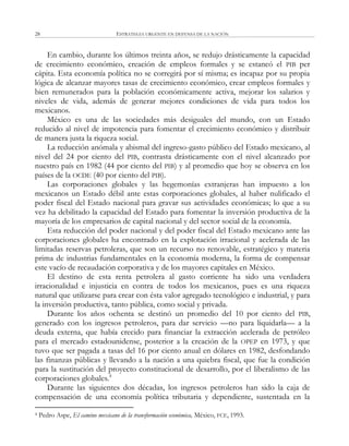 ESTRATEGIA URGENTE EN DEFENSA DE LA NACIÓN28
En cambio, durante los últimos treinta años, se redujo drásticamente la capacidad
de crecimiento económico, creación de empleos formales y se estancó el PIB per
cápita. Esta economía política no se corregirá por sí misma; es incapaz por su propia
lógica de alcanzar mayores tasas de crecimiento económico, crear empleos formales y
bien remunerados para la población económicamente activa, mejorar los salarios y
niveles de vida, además de generar mejores condiciones de vida para todos los
mexicanos.
México es una de las sociedades más desiguales del mundo, con un Estado
reducido al nivel de impotencia para fomentar el crecimiento económico y distribuir
de manera justa la riqueza social.
La reducción anómala y abismal del ingreso-gasto público del Estado mexicano, al
nivel del 24 por ciento del PIB, contrasta drásticamente con el nivel alcanzado por
nuestro país en 1982 (44 por ciento del PIB) y al promedio que hoy se observa en los
países de la OCDE (40 por ciento del PIB).
Las corporaciones globales y las hegemonías extranjeras han impuesto a los
mexicanos un Estado débil ante estas corporaciones globales, al haber nulificado el
poder fiscal del Estado nacional para gravar sus actividades económicas; lo que a su
vez ha debilitado la capacidad del Estado para fomentar la inversión productiva de la
mayoría de los empresarios de capital nacional y del sector social de la economía.
Esta reducción del poder nacional y del poder fiscal del Estado mexicano ante las
corporaciones globales ha encontrado en la explotación irracional y acelerada de las
limitadas reservas petroleras, que son un recurso no renovable, estratégico y materia
prima de industrias fundamentales en la economía moderna, la forma de compensar
este vacío de recaudación corporativa y de los mayores capitales en México.
El destino de esta renta petrolera al gasto corriente ha sido una verdadera
irracionalidad e injusticia en contra de todos los mexicanos, pues es una riqueza
natural que utilizarse para crear con ésta valor agregado tecnológico e industrial, y para
la inversión productiva, tanto pública, como social y privada.
Durante los años ochenta se destinó un promedio del 10 por ciento del PIB,
generado con los ingresos petroleros, para dar servicio —no para liquidarla— a la
deuda externa, que había crecido para financiar la extracción acelerada de petróleo
para el mercado estadounidense, posterior a la creación de la OPEP en 1973, y que
tuvo que ser pagada a tasas del 16 por ciento anual en dólares en 1982, desfondando
las finanzas públicas y llevando a la nación a una quiebra fiscal, que fue la condición
para la sustitución del proyecto constitucional de desarrollo, por el liberalismo de las
corporaciones globales.4
Durante las siguientes dos décadas, los ingresos petroleros han sido la caja de
compensación de una economía política tributaria y dependiente, sustentada en la
4 Pedro Aspe, El camino mexicano de la transformación económica, México, FCE, 1993.
 