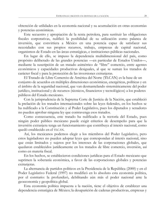 ESTRATEGIA URGENTE EN DEFENSA DE LA NACIÓN 29
obtención de utilidades en la economía nacional y su acumulación en otras economías
y potencias económicas.
Este secuestro y apropiación de la renta petrolera, para sustituir las obligaciones
fiscales corporativas, nulificó la posibilidad de su utilización como palanca de
inversión, que convirtiera a México en una potencia capaz de satisfacer sus
necesidades con sus propios recursos, trabajo, empresas de capital nacional,
organismos de Estado en las áreas estratégicas, e instituciones públicas nacionales.
En lugar de ello, se impuso la dependencia multidimensional del país, como
propósito deliberado de las grandes potencias —en particular de Estados Unidos—,
mediante la suscripción de un tratado asimétrico de ―libre‖ comercio, entre agentes
económicos y capacidades productivas desiguales, al que se suman los tratados de
carácter fiscal y para la protección de las inversiones extranjeras.
El Tratado de Libre Comercio de América del Norte (TLCAN) es la base de un
conjunto de acuerdos en múltiples dimensiones económicas, energéticas, políticas y en
el ámbito de la seguridad nacional, que van desmantelando sistemáticamente del poder
jurídico, institucional y de recursos (técnicos, financieros y tecnológicos) a los poderes
públicos del Estado mexicano.
Con la jurisprudencia de la Suprema Corte de Justicia de la Nación, que estableció
la prelación de los tratados internacionales sobre las leyes federales, en los hechos se
ha nulificado a la Constitución y al Poder Legislativo, pues los diputados y senadores
no pueden aprobar ninguna ley que contravenga esos tratados.
Como consecuencia, este tratado ha nulificado a la rectoría del Estado, pues
ningún poder público mexicano puede exigir criterios de desempeño para que la
inversión extranjera tenga un funcionamiento que contribuya al interés nacional, como
quedó establecido en el TLCAN.
Así, los mexicanos podemos elegir a los miembros del Poder Legislativo, pero
estos legisladores no pueden adoptar leyes que correspondan al interés nacional, sino
que están limitados y sujetos por los intereses de las corporaciones globales, que
quedaron establecidos jurídicamente en los tratados de libre comercio, inversión, así
como en materia fiscal.
En los hechos, se establecieron condiciones jurídicas para el Estado mexicano que
suprimen la soberanía económica, a favor de las corporaciones globales y potencias
extranjeras.
La alternancia de partidos políticos en la Presidencia de la República (2000) y en el
Poder Legislativo Federal (1997) no modificó en lo absoluto esta economía política,
por el contrario: la profundizó, debilitando aún más el poder nacional ante la
geoeconomía y geopolítica global.
Esta economía política impuesta a la nación, tiene el objetivo de establecer una
dependencia estratégica de México; la desaparición de cadenas productivas, empresas y
 