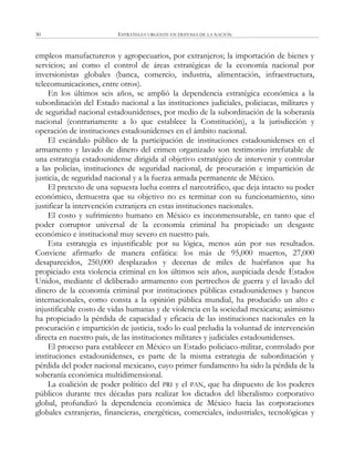 ESTRATEGIA URGENTE EN DEFENSA DE LA NACIÓN30
empleos manufactureros y agropecuarios, por extranjeros; la importación de bienes y
servicios; así como el control de áreas estratégicas de la economía nacional por
inversionistas globales (banca, comercio, industria, alimentación, infraestructura,
telecomunicaciones, entre otros).
En los últimos seis años, se amplió la dependencia estratégica económica a la
subordinación del Estado nacional a las instituciones judiciales, policiacas, militares y
de seguridad nacional estadounidenses, por medio de la subordinación de la soberanía
nacional (contrariamente a lo que establece la Constitución), a la jurisdicción y
operación de instituciones estadounidenses en el ámbito nacional.
El escándalo público de la participación de instituciones estadounidenses en el
armamento y lavado de dinero del crimen organizado son testimonio irrefutable de
una estrategia estadounidense dirigida al objetivo estratégico de intervenir y controlar
a las policías, instituciones de seguridad nacional, de procuración e impartición de
justicia, de seguridad nacional y a la fuerza armada permanente de México.
El pretexto de una supuesta lucha contra el narcotráfico, que deja intacto su poder
económico, demuestra que su objetivo no es terminar con su funcionamiento, sino
justificar la intervención extranjera en estas instituciones nacionales.
El costo y sufrimiento humano en México es inconmensurable, en tanto que el
poder corruptor universal de la economía criminal ha propiciado un desgaste
económico e institucional muy severo en nuestro país.
Esta estrategia es injustificable por su lógica, menos aún por sus resultados.
Conviene afirmarlo de manera enfática: los más de 95,000 muertos, 27,000
desaparecidos, 250,000 desplazados y decenas de miles de huérfanos que ha
propiciado esta violencia criminal en los últimos seis años, auspiciada desde Estados
Unidos, mediante el deliberado armamento con pertrechos de guerra y el lavado del
dinero de la economía criminal por instituciones públicas estadounidenses y bancos
internacionales, como consta a la opinión pública mundial, ha producido un alto e
injustificable costo de vidas humanas y de violencia en la sociedad mexicana; asimismo
ha propiciado la pérdida de capacidad y eficacia de las instituciones nacionales en la
procuración e impartición de justicia, todo lo cual preludia la voluntad de intervención
directa en nuestro país, de las instituciones militares y judiciales estadounidenses.
El proceso para establecer en México un Estado policiaco-militar, controlado por
instituciones estadounidenses, es parte de la misma estrategia de subordinación y
pérdida del poder nacional mexicano, cuyo primer fundamento ha sido la pérdida de la
soberanía económica multidimensional.
La coalición de poder político del PRI y el PAN, que ha dispuesto de los poderes
públicos durante tres décadas para realizar los dictados del liberalismo corporativo
global, profundizó la dependencia económica de México hacia las corporaciones
globales extranjeras, financieras, energéticas, comerciales, industriales, tecnológicas y
 