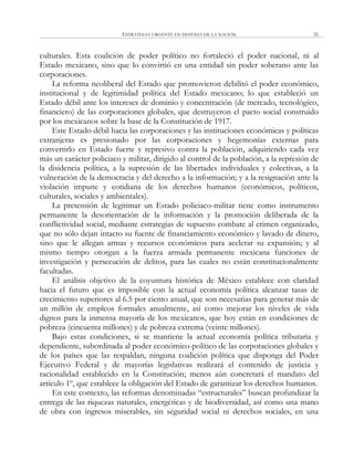 ESTRATEGIA URGENTE EN DEFENSA DE LA NACIÓN 31
culturales. Esta coalición de poder político no fortaleció el poder nacional, ni al
Estado mexicano, sino que lo convirtió en una entidad sin poder soberano ante las
corporaciones.
La reforma neoliberal del Estado que promovieron debilitó el poder económico,
institucional y de legitimidad política del Estado mexicano; lo que estableció un
Estado débil ante los intereses de dominio y concentración (de mercado, tecnológico,
financiero) de las corporaciones globales, que destruyeron el pacto social construido
por los mexicanos sobre la base de la Constitución de 1917.
Este Estado débil hacia las corporaciones y las instituciones económicas y políticas
extranjeras es presionado por las corporaciones y hegemonías externas para
convertirlo en Estado fuerte y represivo contra la población, adquiriendo cada vez
más un carácter policiaco y militar, dirigido al control de la población, a la represión de
la disidencia política, a la supresión de las libertades individuales y colectivas, a la
vulneración de la democracia y del derecho a la información; y a la resignación ante la
violación impune y cotidiana de los derechos humanos (económicos, políticos,
culturales, sociales y ambientales).
La pretensión de legitimar un Estado policiaco-militar tiene como instrumento
permanente la desorientación de la información y la promoción deliberada de la
conflictividad social, mediante estrategias de supuesto combate al crimen organizado,
que no sólo dejan intacto su fuente de financiamiento económico y lavado de dinero,
sino que le allegan armas y recursos económicos para acelerar su expansión; y al
mismo tiempo otorgan a la fuerza armada permanente mexicana funciones de
investigación y persecución de delitos, para las cuales no están constitucionalmente
facultadas.
El análisis objetivo de la coyuntura histórica de México establece con claridad
hacia el futuro que es imposible con la actual economía política alcanzar tasas de
crecimiento superiores al 6.5 por ciento anual, que son necesarias para generar más de
un millón de empleos formales anualmente, así como mejorar los niveles de vida
dignos para la inmensa mayoría de los mexicanos, que hoy están en condiciones de
pobreza (cincuenta millones) y de pobreza extrema (veinte millones).
Bajo estas condiciones, si se mantiene la actual economía política tributaria y
dependiente, subordinada al poder económico-político de las corporaciones globales y
de los países que las respaldan, ninguna coalición política que disponga del Poder
Ejecutivo Federal y de mayorías legislativas realizará el contenido de justicia y
racionalidad establecido en la Constitución; menos aún concretará el mandato del
artículo 1º, que establece la obligación del Estado de garantizar los derechos humanos.
En este contexto, las reformas denominadas ―estructurales‖ buscan profundizar la
entrega de las riquezas naturales, energéticas y de biodiversidad, así como una mano
de obra con ingresos miserables, sin seguridad social ni derechos sociales, en una
 