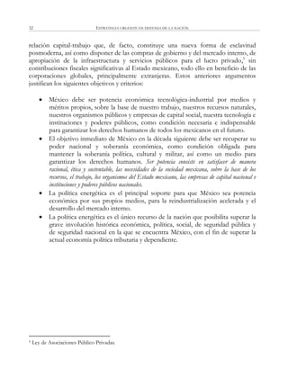 ESTRATEGIA URGENTE EN DEFENSA DE LA NACIÓN32
relación capital-trabajo que, de facto, constituye una nueva forma de esclavitud
posmoderna, así como disponer de las compras de gobierno y del mercado interno, de
apropiación de la infraestructura y servicios públicos para el lucro privado,5
sin
contribuciones fiscales significativas al Estado mexicano, todo ello en beneficio de las
corporaciones globales, principalmente extranjeras. Estos anteriores argumentos
justifican los siguientes objetivos y criterios:
 México debe ser potencia económica tecnológica-industrial por medios y
méritos propios, sobre la base de nuestro trabajo, nuestros recursos naturales,
nuestros organismos públicos y empresas de capital social, nuestra tecnología e
instituciones y poderes públicos, como condición necesaria e indispensable
para garantizar los derechos humanos de todos los mexicanos en el futuro.
 El objetivo inmediato de México en la década siguiente debe ser recuperar su
poder nacional y soberanía económica, como condición obligada para
mantener la soberanía política, cultural y militar, así como un medio para
garantizar los derechos humanos. Ser potencia consiste en satisfacer de manera
racional, ética y sustentable, las necesidades de la sociedad mexicana, sobre la base de los
recursos, el trabajo, los organismos del Estado mexicano, las empresas de capital nacional e
instituciones y poderes públicos nacionales.
 La política energética es el principal soporte para que México sea potencia
económica por sus propios medios, para la reindustrialización acelerada y el
desarrollo del mercado interno.
 La política energética es el único recurso de la nación que posibilita superar la
grave involución histórica económica, política, social, de seguridad pública y
de seguridad nacional en la que se encuentra México, con el fin de superar la
actual economía política tributaria y dependiente.
5 Ley de Asociaciones Público Privadas.
 
