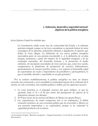 ESTRATEGIA URGENTE EN DEFENSA DE LA NACIÓN 33
2. Soberanía, desarrollo y seguridad nacional:
objetivos de la política energética
Javier Jiménez Espriú ha señalado que:
La Constitución señala como área de exclusividad del Estado a la industria
petrolera integral, aunque en las leyes secundarias se pretenda limitar las áreas
estratégicas de la industria, reduciendo arbitraria e ilegalmente el espectro que
define la Carta Magna. La definición de esa nueva política energética
nacionalista parte de una premisa insoslayable […]: la definición de un plan
integral, justamente a partir del objetivo de la seguridad energética y de las
estrategias nacionales, del desarrollo humano y la protección al medio
ambiente, sin incorporar necesidades de otras naciones que, como hoy sucede,
comprometen la plataforma de producción de nuestros hidrocarburos,
particularmente de nuestro petróleo crudo, y nos reducen al lamentable papel
de exportadores de crudo e importadores de petrolíferos y petroquímicos, lo
que es increíble, absurdo y reprobable en un país petrolero.6
Por su carácter multidimensional, la política energética no tiene un alcance
sectorial, sino estructural, y en la actualidad es el principal soporte de la soberanía de la
nación, no sólo económica, sino también política y militar, por las siguientes razones:
1. La renta petrolera es el principal sustento del gasto público, ya que ha
aportado entre el 35 y el 40 por ciento del presupuesto de egresos de la
federación, durante tres décadas.
2. El 99 por ciento de las reservas del Banco de México las aporta Pemex.
3. Las exportaciones de crudo compensan aún (y no totalmente), el déficit
comercial sistémico, de una economía política que ha convertido a México en
una potencia importadora y no exportadora, porque se ha vulnerado la
capacidad productiva de la nación.
6 Javier Jiménez Espriú, ―Reforma energética‖, Abogados Democráticos, UNAM (24 de noviembre de 2012).
Presentación.
 