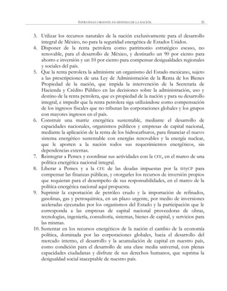 ESTRATEGIA URGENTE EN DEFENSA DE LA NACIÓN 35
3. Utilizar los recursos naturales de la nación exclusivamente para el desarrollo
integral de México, no para la seguridad energética de Estados Unidos.
4. Disponer de la renta petrolera como patrimonio estratégico escaso, no
renovable, para el desarrollo de México, y destinarlo un 90 por ciento para
ahorro e inversión y un 10 por ciento para compensar desigualdades regionales
y sociales del país.
5. Que la renta petrolera la administre un organismo del Estado mexicano, sujeto
a las prescripciones de una Ley de Administración de la Renta de los Bienes
Propiedad de la nación, que impida la intervención de la Secretaría de
Hacienda y Crédito Público en las decisiones sobre la administración, uso y
destino de la renta petrolera, que es propiedad de la nación y para su desarrollo
integral, e impedir que la renta petrolera siga utilizándose como compensación
de los ingresos fiscales que no tributan las corporaciones globales y los grupos
con mayores ingresos en el país.
6. Construir una matriz energética sustentable, mediante el desarrollo de
capacidades nacionales, organismos públicos y empresas de capital nacional,
mediante la aplicación de la renta de los hidrocarburos, para financiar el nuevo
sistema energético sustentable con energías renovables y la energía nuclear,
que le aporten a la nación todos sus requerimientos energéticos, sin
dependencias externas.
7. Reintegrar a Pemex y coordinar sus actividades con la CFE, en el marco de una
política energética nacional integral.
8. Liberar a Pemex y a la CFE de las deudas impuestas por la SHyCP para
compensar las finanzas públicas, y otorgarles los recursos de inversión propios
que requieran para el desempeño de sus responsabilidades, en el marco de la
política energética nacional aquí propuesta.
9. Suprimir la exportación de petróleo crudo y la importación de refinados,
gasolinas, gas y petroquímica, en un plazo urgente, por medio de inversiones
aceleradas ejecutadas por los organismos del Estado y la participación que le
corresponda a las empresas de capital nacional proveedoras de obras,
tecnologías, ingeniería, consultoría, sistemas, bienes de capital, y servicios para
las mismas.
10. Sustentar en los recursos energéticos de la nación el cambio de la economía
política, dominada por las corporaciones globales, hacia el desarrollo del
mercado interno, el desarrollo y la acumulación de capital en nuestro país,
como condición para el desarrollo de una clase media universal, con plenas
capacidades ciudadanas y disfrute de sus derechos humanos, que suprima la
desigualdad social inaceptable de nuestro país.
 
