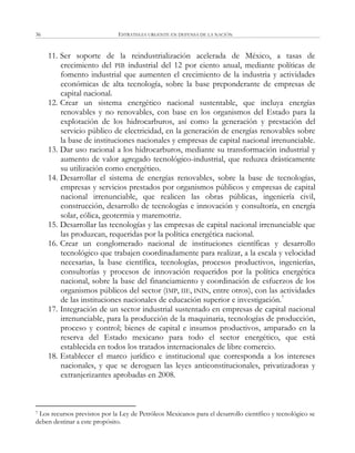 ESTRATEGIA URGENTE EN DEFENSA DE LA NACIÓN36
11. Ser soporte de la reindustrialización acelerada de México, a tasas de
crecimiento del PIB industrial del 12 por ciento anual, mediante políticas de
fomento industrial que aumenten el crecimiento de la industria y actividades
económicas de alta tecnología, sobre la base preponderante de empresas de
capital nacional.
12. Crear un sistema energético nacional sustentable, que incluya energías
renovables y no renovables, con base en los organismos del Estado para la
explotación de los hidrocarburos, así como la generación y prestación del
servicio público de electricidad, en la generación de energías renovables sobre
la base de instituciones nacionales y empresas de capital nacional irrenunciable.
13. Dar uso racional a los hidrocarburos, mediante su transformación industrial y
aumento de valor agregado tecnológico-industrial, que reduzca drásticamente
su utilización como energético.
14. Desarrollar el sistema de energías renovables, sobre la base de tecnologías,
empresas y servicios prestados por organismos públicos y empresas de capital
nacional irrenunciable, que realicen las obras públicas, ingeniería civil,
construcción, desarrollo de tecnologías e innovación y consultoría, en energía
solar, eólica, geotermia y maremotriz.
15. Desarrollar las tecnologías y las empresas de capital nacional irrenunciable que
las produzcan, requeridas por la política energética nacional.
16. Crear un conglomerado nacional de instituciones científicas y desarrollo
tecnológico que trabajen coordinadamente para realizar, a la escala y velocidad
necesarias, la base científica, tecnologías, procesos productivos, ingenierías,
consultorías y procesos de innovación requeridos por la política energética
nacional, sobre la base del financiamiento y coordinación de esfuerzos de los
organismos públicos del sector (IMP, IIE, ININ, entre otros), con las actividades
de las instituciones nacionales de educación superior e investigación.7
17. Integración de un sector industrial sustentado en empresas de capital nacional
irrenunciable, para la producción de la maquinaria, tecnologías de producción,
proceso y control; bienes de capital e insumos productivos, amparado en la
reserva del Estado mexicano para todo el sector energético, que está
establecida en todos los tratados internacionales de libre comercio.
18. Establecer el marco jurídico e institucional que corresponda a los intereses
nacionales, y que se deroguen las leyes anticonstitucionales, privatizadoras y
extranjerizantes aprobadas en 2008.
7 Los recursos previstos por la Ley de Petróleos Mexicanos para el desarrollo científico y tecnológico se
deben destinar a este propósito.
 