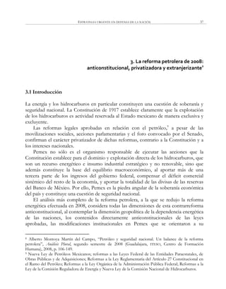 ESTRATEGIA URGENTE EN DEFENSA DE LA NACIÓN 37
3. La reforma petrolera de 2008:
anticonstitucional, privatizadora y extranjerizante8
3.1 Introducción
La energía y los hidrocarburos en particular constituyen una cuestión de soberanía y
seguridad nacional. La Constitución de 1917 establece claramente que la explotación
de los hidrocarburos es actividad reservada al Estado mexicano de manera exclusiva y
excluyente.
Las reformas legales aprobadas en relación con el petróleo,9
a pesar de las
movilizaciones sociales, acciones parlamentarias y el foro convocado por el Senado,
confirman el carácter privatizador de dichas reformas, contrario a la Constitución y a
los intereses nacionales.
Pemex no sólo es el organismo responsable de ejecutar las acciones que la
Constitución establece para el dominio y explotación directa de los hidrocarburos, que
son un recurso energético e insumo industrial estratégico y no renovable, sino que
además constituye la base del equilibrio macroeconómico, al aportar más de una
tercera parte de los ingresos del gobierno federal, compensar el déficit comercial
sistémico del resto de la economía, y aportar la totalidad de las divisas de las reservas
del Banco de México. Por ello, Pemex es la piedra angular de la soberanía económica
del país y constituye una cuestión de seguridad nacional.
El análisis más completo de la reforma petrolera, a la que se redujo la reforma
energética efectuada en 2008, considera todas las dimensiones de esta contrarreforma
anticonstitucional, al contemplar la dimensión geopolítica de la dependencia energética
de las naciones, los contenidos directamente anticonstitucionales de las leyes
aprobadas, las modificaciones institucionales en Pemex que se orientaron a su
8 Alberto Montoya Martín del Campo, ―Petróleo y seguridad nacional. Un balance de la reforma
petrolera‖, Análisis Plural, segundo semestre de 2008 (Guadalajara, ITESO, Centro de Formación
Humana), 2008, p. 106-149.
9 Nueva Ley de Petróleos Mexicanos; reformas a las Leyes Federal de las Entidades Paraestatales, de
Obras Públicas y de Adquisiciones; Reformas a la Ley Reglamentaria del Artículo 27 Constitucional en
el Ramo del Petróleo; Reformas a la Ley Orgánica de la Administración Pública Federal; Reformas a la
Ley de la Comisión Reguladora de Energía y Nueva Ley de la Comisión Nacional de Hidrocarburos.
 