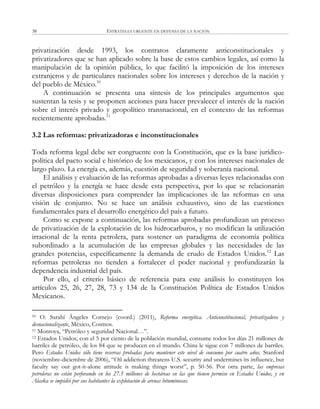 ESTRATEGIA URGENTE EN DEFENSA DE LA NACIÓN38
privatización desde 1993, los contratos claramente anticonstitucionales y
privatizadores que se han aplicado sobre la base de estos cambios legales, así como la
manipulación de la opinión pública, lo que facilitó la imposición de los intereses
extranjeros y de particulares nacionales sobre los intereses y derechos de la nación y
del pueblo de México.10
A continuación se presenta una síntesis de los principales argumentos que
sustentan la tesis y se proponen acciones para hacer prevalecer el interés de la nación
sobre el interés privado y geopolítico transnacional, en el contexto de las reformas
recientemente aprobadas.11
3.2 Las reformas: privatizadoras e inconstitucionales
Toda reforma legal debe ser congruente con la Constitución, que es la base jurídico-
política del pacto social e histórico de los mexicanos, y con los intereses nacionales de
largo plazo. La energía es, además, cuestión de seguridad y soberanía nacional.
El análisis y evaluación de las reformas aprobadas a diversas leyes relacionadas con
el petróleo y la energía se hace desde esta perspectiva, por lo que se relacionarán
diversas disposiciones para comprender las implicaciones de las reformas en una
visión de conjunto. No se hace un análisis exhaustivo, sino de las cuestiones
fundamentales para el desarrollo energético del país a futuro.
Como se expone a continuación, las reformas aprobadas profundizan un proceso
de privatización de la explotación de los hidrocarburos, y no modifican la utilización
irracional de la renta petrolera, para sostener un paradigma de economía política
subordinado a la acumulación de las empresas globales y las necesidades de las
grandes potencias, específicamente la demanda de crudo de Estados Unidos.12
Las
reformas petroleras no tienden a fortalecer el poder nacional y profundizarán la
dependencia industrial del país.
Por ello, el criterio básico de referencia para este análisis lo constituyen los
artículos 25, 26, 27, 28, 73 y 134 de la Constitución Política de Estados Unidos
Mexicanos.
10 O. Sarahí Ángeles Cornejo (coord.) (2011), Reforma energética. Anticonstitucional, privatizadora y
desnacionalizante, México, Cosmos.
11 Montoya, ―Petróleo y seguridad Nacional…‖.
12 Estados Unidos, con el 5 por ciento de la población mundial, consume todos los días 21 millones de
barriles de petróleo, de los 84 que se producen en el mundo. China le sigue con 7 millones de barriles.
Pero Estados Unidos sólo tiene reservas probadas para mantener este nivel de consumo por cuatro años. Stanford
(noviembre-diciembre de 2006), ―Oil addiction threatens U.S. security and undermines its influence, but
faculty say our got-it-alone attitude is making things worst‖, p. 50-56. Por otra parte, las empresas
petroleras no están perforando en los 27.5 millones de hectáreas en las que tienen permiso en Estados Unidos, y en
Alaska se impidió por sus habitantes la explotación de arenas bituminosas.
 