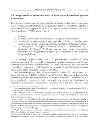 ESTRATEGIA URGENTE EN DEFENSA DE LA NACIÓN 39
3.3 Usurpación de las tareas sustantivas de Pemex por corporaciones privadas
y extranjeras
Privatizar es la sustitución (por particulares) de facultades, atribuciones y capacidades
que la ley establece para instituciones u organismos públicos. Las reformas aprobadas
profundizan un proceso privatizador de Pemex que se ha realizado desde hace por lo
menos tres lustros (1992) y que se refiere a:
1. Su objeto.
2. Su diseño institucional y atribuciones del Consejo de Administración.
3. Un sistema de contratos para que particulares llevan a cabo las tareas
sustantivas de Pemex y se apropien de parte significativa de la renta petrolera.
4. La participación del capital financiero nacional y transnacional en la
adquisición de ―bonos‖ de Pemex, que de suyo tienen características
accionarias, que les permitirá el acceso a la conducción de las políticas y
decisiones de Pemex.13
La estrategia jurídico-política para la privatización consistió en hacer
modificaciones en las leyes y establecer facultades para las instituciones, que de facto
contradicen los mandatos constitucionales, así como aprobar unas leyes que afirman
contenidos congruentes con la Constitución, además de aprobar simultáneamente
otras, que de hecho niegan los contenidos anteriores.
Así, las modificaciones a la Ley Reglamentaria del Artículo 27 constitucional en el
Ramo del Petróleo (LRA27) establecen que la Estrategia Nacional de Energía debe
cumplir con criterios que corresponden a los intereses nacionales.14
Asimismo, en esta
ley se prohíben los contratos de riesgo y se impide la aceptación de la jurisdicción de
tribunales internacionales en contratos realizados en el territorio nacional.15
No
13 Como modelo analítico, véase Manuel Bartlett, Las iniciativas petroleras. Un modelo privatizador, México,
octubre de 2008,35 pp. (mimeo).
14 ―109 Decreto por el que se reforman y adicionan diversas disposiciones de la Ley Reglamentaria del
artículo 27 constitucional en el ramo del petróleo‖, 28 de noviembre de 2008, Diario Oficial de la
Federación (primera sección).
Artículo 4o. Bis. ―Las actividades de Petróleos Mexicanos y su participación en el mercado mundial se
orientarán de acuerdo con los intereses nacionales, incluyendo los de seguridad energética del país, sustentabilidad de la
plataforma anual de extracción de hidrocarburos, diversificación de mercados, incorporación del mayor valor agregado a sus
productos, desarrollo de la planta productiva nacional y protección del medio ambiente. Esos criterios se incorporarán
en la Estrategia Nacional de Energía‖.
15 ―109 Decreto por el que se reforman y adicionan diversas disposiciones…‖, 28 de noviembre de
2008, Diario Oficial de la Federación (primera sección).
Artículo 6o. Petróleos Mexicanos y sus organismos subsidiarios podrán celebrar con personas físicas o
morales los contratos de obras y de prestación de servicios que la mejor realización de sus actividades
 