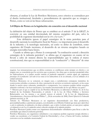 ESTRATEGIA URGENTE EN DEFENSA DE LA NACIÓN40
obstante, al analizar la Ley de Petróleos Mexicanos, estos criterios se contradicen por
el diseño institucional, facultades y procedimientos de operación que se otorgan a
Pemex, como se verá en las líneas subsecuentes.
3.4 Objeto de Pemex en la legislación: sin conexión con el desarrollo nacional
La definición del objeto de Pemex que se establece en el artículo 3º de la LRA27, lo
convierte en una entidad desvinculada del sistema energético del país, salvo la
posibilidad de cogenerar electricidad con la CFE y la CLyFC.16
Esta definición ignora el papel estratégico de la renta petrolera para el
desarrollo nacional, la contribución fiscal de Pemex y su importancia para el desarrollo
de la industria y la tecnología nacionales, así como su deber de contribuir, como
organismo del Estado mexicano, al desarrollo de un sistema energético basado en
energías renovables hacia futuro.
Cuando se afirma que a Pemex le corresponde ―la conducción central y dirección
estratégica de la industria petrolera‖, se afirma que el organismo en cuanto tal no
llevará a cabo de manera directa las responsabilidades que le ordena el marco
constitucional, sino que su responsabilidad es de ―conducción‖ y ―dirección‖ de otras
requiere. Las remuneraciones que en dichos contratos se establezcan serán siempre en efectivo y en
ningún caso se concederán por los servicios que se presten y las obras que se ejecuten propiedad sobre
los hidrocarburos, ni se podrán suscribir contratos de producción compartida o contrato alguno que comprometa
porcentajes de la producción o del valor de las ventas de los hidrocarburos ni de sus derivados, ni de las utilidades de la
entidad contratante.
Petróleos Mexicanos no se someterá, en ningún caso, a jurisdicciones extranjeras tratándose de
controversias referidas a contratos de obra y prestación de servicios en territorio nacional y en las zonas
donde la nación ejerce soberanía, jurisdicción o competencia. Los contratos podrán incluir acuerdos
arbitrales conforme a las leyes mexicanas y los tratados internacionales de los que México sea parte‖.
16 ―Decreto por el que se expide la Ley de Petróleos Mexicanos; se adicionan el artículo 3o. de la Ley
Federal de las Entidades Paraestatales; el artículo 1 de la Ley de Obras Públicas y Servicios
Relacionados con las mismas y un párrafo tercero al artículo 1 de la Ley de Adquisiciones,
Arrendamientos y Servicios del Sector Público‖, , 28 de noviembre de 2008, Diario Oficial de la Federación
(primera sección), p. 58.
Artículo 3o. ―Petróleos Mexicanos es un organismo descentralizado con fines productivos,
personalidad jurídica y patrimonio propios, con domicilio en el Distrito Federal que tiene por objeto llevar
a cabo la exploración, la explotación y las demás actividades a que se refiere el artículo anterior, así como ejercer, conforme
a lo dispuesto en esta Ley, la conducción central y dirección estratégica de la industria petrolera.
Petróleos Mexicanos podrá contar con organismos descentralizados subsidiarios para llevar a cabo las
actividades que abarca la industria petrolera.
Petróleos Mexicanos, sus organismos subsidiarios y sus empresas podrán cogenerar energía eléctrica y
vender sus excedentes a la Comisión Federal de Electricidad y a Luz y Fuerza del Centro, mediante
convenios con las entidades mencionadas‖.
 