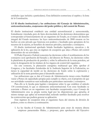 ESTRATEGIA URGENTE EN DEFENSA DE LA NACIÓN 41
entidades (que incluiría a particulares). Esta definición contraviene el espíritu y la letra
de la Constitución.
3.5 El diseño institucional y las atribuciones del Consejo de Administración,
anticonstitucionales, enajenantes del poder público y del control de Pemex
El diseño institucional estableció una entidad autorreferencial y autocontenida,
formalmente vinculada, pero de facto desvinculada de las decisiones democráticas que
corresponden al funcionamiento de un organismo de Estado, en el marco del derecho
integral del Estado mexicano: las leyes anticonstitucionales de 2008 crearon en los
hechos un ente privado que funciona con poderes y facultades para apropiarse de los
recursos de la nación, en beneficio de intereses privados, nacionales y extranjeros.
El diseño institucional aprobado brinda facultades legislativas, ejecutivas y de
aplicación de la ley, que crea un régimen de excepción que aleja a Pemex del control
democrático de sus actividades.
El Poder Ejecutivo Federal concentra las decisiones sobre el nombramiento de los
consejeros (con aprobación del Senado) y del director de Pemex, las decisiones sobre
la plataforma de producción de petróleo y sobre la utilización de la renta petrolera, así
como la designación de los titulares de los órganos de control del organismo.
En este contexto, la planeación energética multianual que debe aprobar el
Congreso, y las facultades fortalecidas de la Auditoría Superior de la Federación, no
tienen la capacidad de incidir en las decisiones de fondo sobre la explotación y
utilización de la renta petrolera para el desarrollo nacional.
Las atribuciones que se dan al Consejo de Administración tienen como finalidad
vaciar a Pemex de capacidades propias para cumplir su objeto, con el propósito de que
sus actividades sustantivas sean realizadas por particulares nacionales y extranjeros.
Para ello se le faculta para legislar e interpretar sobre lo que establece el artículo
134 constitucional, lo que es claramente anticonstitucional. Con estas facultades se
convierte a Pemex en un organismo con facultades excepcionales, cuyo Consejo de
Administración crea su propia norma legal por las disposiciones que aprueba; al
mismo tiempo que aplica tal normatividad, teniendo también facultades para resolver
las controversias que pudiera generar su aplicación.
Este régimen de excepción sitúa al organismo fuera del sistema de división de
poderes, como se observa a continuación:
1. La ley faculta al Consejo de Administración para crear de manera directa
empresas paraestatales filiales, y proponer, para aprobación del Ejecutivo
 